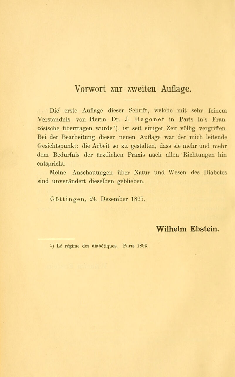 Die erste Auflage dieser Schrift, welche mit sehr feinem Verständnis von Herrn Dr. J. Dagonet in Paris in's Fran- zösische übertragen wurde ^), ist seit einiger Zeit völUg vergriffen. Bei der Bearbeitung dieser neuen Auflage war der mich leitende Gesichtspunkt: die Arbeit so zu gestalten, dass sie mehr und mehr dem Bedürfnis der ärztlichen Praxis nach allen Richtungen hin entspricht. Meine Anschauungen über Natur und Miesen des Diabetes sind unverändert dieselben geblieben. Göttingen, 24. Dezember 1897. Wilhelm Ebstein. 1) Le regime des diabetiques. Paris 1893.