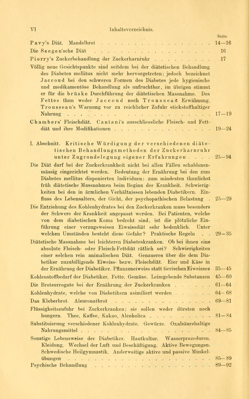 Seite Pavy's Diät. Mandelbrot 14—16 Die Seegen'sche Diät 16 Piorry's Zuckerbehandlung der Zuckerharnruhr 17 Völlig neue Gesichtspunkte sind seitdem bei der diätetischen Behandlung des Diabetes mellitus nicht mehr hervorgetreten; jedoch bezeichnet Jaccoud bei den schweren Formen des Diabetes jede hygienische und medikamentöse Behandlung als unfruchtbar, im übrigen stimmt er für die brüske Durchführung der diätetischen Massnahme. Des Fettes thun weder Jaccoud noch Trousseaü Erwähnung. Trousseau's Warnung vor zu reichlicher Zufuhr stickstoffhaltiger Nahrung 17—19 Chambers' Fleischdiät. Cantani's ausschliesslicbe Fleisch- und Fett- diät und ihre Modifikationen 19—24 I. Abschnitt. Kritische Würdigung der verschiedenen diäte- tischen Behandlungsmethoden der Zuckerharnruhr unter Zugrundelegung eigener Erfahrungen .... 25—94 Die Diät darf bei der Zuckerkrankheit nicht bei allen Fällen schablonen- mässig eingerichtet werden. Bedeutung der Ernährung bei den zum Diabetes mellitus disponierten Individuen: zum mindesten thunlichst früh diätetische Massnahmen beim Beginn der Krankheit. Schwierig- keiten bei den in ärmlichen Verhältnissen lebenden Diabetikern. Ein- fluss des Lebensalters, der Gicht, der psychopathischen Belastung . 25—29 Die Entziehung des Kohlenhydrates bei den Zuckerkranken muss besonders der Schwere der Krankheit angepasst werden. Bei Patienten, welche von dem diabetischen Koma bedroht sind, ist die plötzliche Ein- führung einer vorzugsweisen Eiweissdiät sehr bedenklich. Unter welchen Umständen besteht diese Gefahr? Praktische Regeln . . 29—35 Diätetische Massnahme bei leichteren Diabeteskranken. Ob bei ihnen eine absolute Fleisch- oder Fleisch-Fettdiät rätlich sei? Schwierigkeiten einer solchen rein animalischen Diät. Genaueres über die dem Dia- betiker zuzubilligende Eiweiss- bezw. Fleischdiät. Eier und Käse in der Ernährung der Diabetiker. Pflanzeneiweiss statt tierischen Eiweisses 35—45 Kohlenstoffbedarf der Diabetiker. Fette. Gemüse. Leimgebende Substanzen 45—60 Die Brotsurrogate bei der Ernährung der Zuckerkranken 61—64 Kohlenhydrate, welche von Diabetikern asimiliert werden 64-68 Das Kleberbrot. Aleuronatbrot 69—81 Flüssigkeitszufuhr bei Zuckerki-anken; sie sollen Aveder dürsten noch hungern. Thee, Kaffee. Kakao, Alcoholica 81 — 84 SubstituieruDg verschiedener Kohlenhydrate. Gewürze. Oxalsäurehaltige Nahrungsmittel 84—85 Sonstige Lebensweise der Diabetiker. Hautkultur. Wasserprozeduren. Kleidung. Wechsel der Luft und Beschäftigung. Aktive Bewegungen. Schwedische Heilgymnastik. Anderweitige aktive und passive Muskel- übungen 85— 89 Psychische Behandlung 89—92