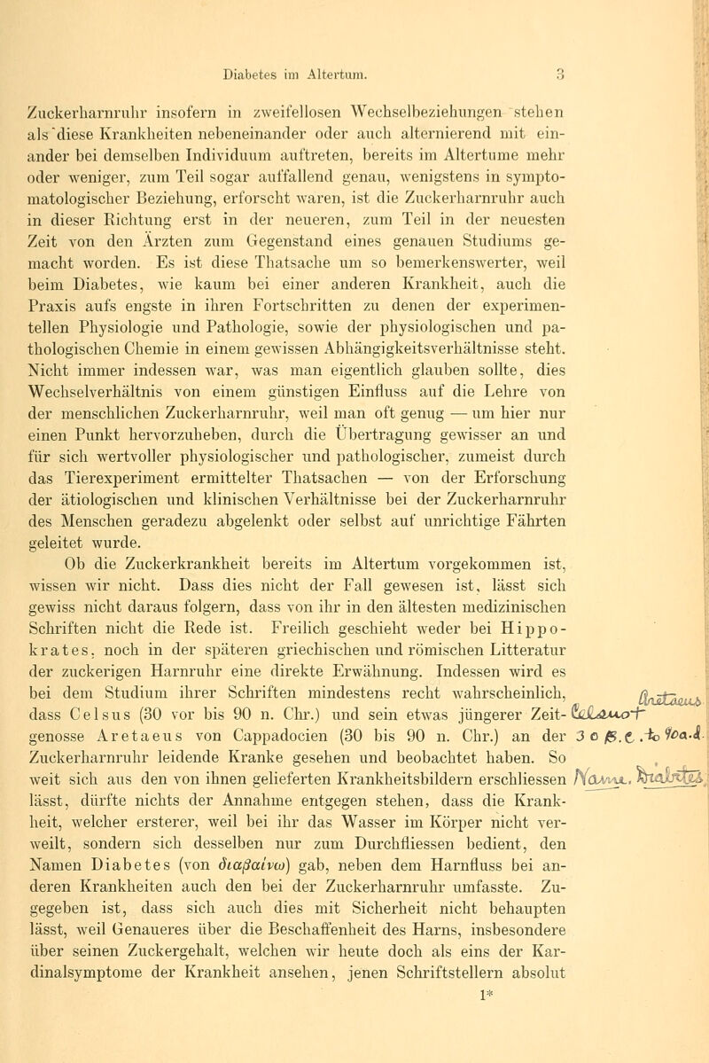 Zuckerharnrulir insofern in zweifellosen Wechselbeziehungen stehen als diese Krankheiten nebeneinander oder auch alternierend mit ein- ander bei demselben Individuum auftreten, bereits im Altertnme mehr oder weniger, zum Teil sogar auffallend genau, wenigstens in sympto- matologischer Beziehung, erforscht waren, ist die Zuckerharnruhr auch in dieser Richtung erst in der neueren, zum Teil in der neuesten Zeit von den Ärzten zum Gegenstand eines genauen Studiums ge- macht worden. Es ist diese Thatsache um so bemerkenswerter, weil beim Diabetes, wie kaum bei einer anderen Krankheit, auch die Praxis aufs engste in ihren Fortschritten zu denen der experimen- tellen Physiologie und Pathologie, sowie der physiologischen und pa- thologischen Chemie in einem gewissen Abhängigkeitsverhältnisse steht. Nicht immer indessen war, was man eigentlich glauben sollte, dies Wechselverhältnis von einem günstigen Einfluss auf die Lehre von der menschlichen Zuckerharnruhr, weil man oft genug — um hier nur einen Punkt hervorzuheben, durch die Übertragung gewisser an und für sich wertvoller physiologischer und pathologischer, zumeist durch das Tierexperiment ermittelter Thatsachen — von der Erforschung der ätiologischen und klinischen Verhältnisse bei der Zuckerharnruhr des Menschen geradezu abgelenkt oder selbst auf unrichtige Fährten geleitet wurde. Ob die Zuckerkrankheit bereits im Altertum vorgekommen ist, wissen wir nicht. Dass dies nicht der Fall gewesen ist, lässt sich gewiss nicht daraus folgern, dass von ihr in den ältesten medizinischen Schriften nicht die Rede ist. Freilich geschieht weder bei Hippo- k r a t e s. noch in der späteren griechischen und römischen Litteratur der zuckerigen Harnruhr eine direkte Erwähnung. Indessen wird es bei dem Studium ihrer Schriften mindestens recht wahrscheinlich, (lütÄo dass Gel SUs (30 vor bis 90 n. Chr.) und sein etwas jüngerer Zeit-uz£awo~P genösse Aretaeus von Cappadocien (30 bis 90 n. Chr.) an der 3 o fs.t .'^^^^•^ Zuckerharnruhr leidende Kranke gesehen und beobachtet haben. So , weit sich aus den von ihnen gelieferten Krankheitsbildern erschliessen h(XM^. mmJ^^, lässt, dürfte nichts der Annahme entgegen stehen, dass die Krank- heit, welcher ersterer, weil bei ihr das Wasser im Körper nicht ver- weilt, sondern sich desselben nur zum Durchfliessen bedient, den Namen Diabetes (von diaßaivio) gab, neben dem Harnfluss bei an- deren Krankheiten auch den bei der Zuckerharnruhr umfasste. Zu- gegeben ist, dass sich auch dies mit Sicherheit nicht behaupten lässt, weil Genaueres über die Beschaffenheit des Harns, insbesondere über seinen Zuckergehalt, welchen w^ir heute doch als eins der Kar- dinalsymptome der Krankheit ansehen, jenen Schriftstellern absolut aaii