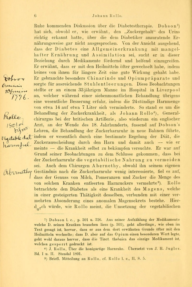 ÜMo (Xh^yätLi Ruhe kommenden Diskussion über die Diabetestherapie. Dobson^) hat sich, obwohl er, wie erwähnt, den ,,Zuckergehalt des Urins richtig erkannt hatte, über die dem Diabetiker anzuratende Er- nährungsweise gar nicht ausgesprochen. Von der Ansicht ausgehend, dass der Diabetes eine All gemein erkrankung mit mangel- hafter Ernährung und Assimilation sei, sucht er in dieser Beziehung durch Medikamente fördernd und helfend einzugreifen. Er erwähnt, dass er mit den Heilmitteln öfter gewechselt habe, indem keines von ihnen für längere Zeit eine gute Wirkung gehabt habe. Er gebrauchte besonders Chinarinde und Opiumpräparate und sorgte für ausreichende Stuhlentleerungen. Diese Beobachtungen stellte er an einem 33jährigen Manne im Hospital in Liverpool an, welcher während einer siebenmonatlichen Behandlung übrigens eine wesentliche Besserung erfuhr, indem die 24stündige Hammenge von etwa 14 auf etwa 7 Liter sich verminderte. So stand es um die Behandlung der Zuckerkrankheit, als Johann Rollo'^), General- chirurgus bei der britischen Artillerie, also wiederum ein englischer Arzt, an der Wende des 18. Jahrhunderts, fussend auf Dobsons Lehren, die Behandlung der Zuckerharnruhr in neue Bahnen führte, indem er wesentlich durch eine bestimmte Regelung der Diät, die Zuckerausscheidung durch den Harn und damit auch — wie er meinte — die Krankheit selbst zu bekämpfen versuchte. Er war auf Grund seiner Beobachtungen zu dem Schlüsse gekommen, dass bei der Zuckerharnruhr die vegetabilische Nahrung zu vermeiden sei. Auch dem Chirurgen Abernethy, obwohl ihn seinem eigenen Geständnis nach die Zuckerharnruhr wenig interessierte, fiel es auf, dass der Genuss von Milch, Pomeranzen und Zucker die Menge des von solchen Kranken entleerten Harnzuckers vermehrte^). Rollo betrachtete den Diabetes als eine Krankheit des Magens, welche in einer gesteigerten Thätigkeit desselben, verbunden mit einer ver- mehrten Absonderung eines anomalen Magensekrets bestehe. Hier- d j.ch würde, wie Rollo meint, die Umsetzung der vegetabilischen 7) Dobson 1. c., p. 301 u. 316. Aus seiner Aufzählung der Medikamente welche D. seinen Kranken brauchen Hess (p. 301), geht allerdings, wie oben im Text gesagt ist, hervor, dass er aus dem dort erwähnten Grunde öfter mit den Heilmitteln wechselte; dass D. aber auf das Opium einen besonderen Wert legte, geht wohl daraus hervor, dass die Tinct. thebaica das einzige Medikament ist. welches gesperrt gedruckt ist. 8) J. Rollo, Über die honigartige Harnruhr. Übersetzt von J. H. Jugler. Bd. I u. n. Stendal 1801. 9) Briefl. Mitteilung an Rollo, cf. Rollo 1. c, II, S. 5.