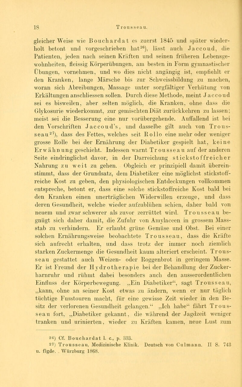 gleicherweise wie Boucliardat es zuerst 1845 und später wieder- holt betont und vorgeschrieben hat^^), lässt auch Jaccoud, die Patienten, jeden nach seinen Kräften und seinen früheren Lebensue- wohnheiten, lleissig Körperübungen, am besten in Form gymnastischer Übungen, vornehmen, und wo dies nicht angängig ist, empfiehlt er den Kranken, lange Märsche bis zur Schweissbildung zu machen, woran sich Abreibungen, Massage unter sorgfältiger Verhütung von Erkältungen anschliessen sollen. Durch diese Methode, meint Jaccoud sei es bisweilen, aber selten möglich, die Kranken, ohne dass die Glykosurie wiederkommt, zur gemischten Diät zurückkehren zu lassen: meist sei die Besserung eine nur vorübergehende. Auffallend ist bei den Vorschriften Jaccoud's, und dasselbe gilt auch von Trous- seau^'^), dass des Fettes, welches seit Kollo eine mehr oder weniger grosse Rolle bei der Ernährung der Diabetiker gespielt hat, keine Erwähnung geschieht. Indessen warnt Trousseau auf der anderen Seite eindringlichst davor, in der Darreichung stickstoffreicher Nahrung zu weit zu gehen. Obgleich er prinzipiell damit überein- stimmt, dass der Grundsatz, dem Diabetiker eine möglichst stickstoff- reiche Kost zu geben, den physiologischen Entdeckungen vollkommen entspreche, betont er, dass eine solche stickstoöreiche Kost bald bei den Kranken einen unerträglichen Widerwillen erzeuge, und dass deren Gesundheit, welche wieder aufzublühen schien, daher bald von neuem und zwar schwerer als zuvor zerrüttet wird. Trousseau be- gnügt sich daher damit, die Zufuhr von Amylaceen in grossem Mass- stab zu verhindern. Er erlaubt grüne Gemüse und Obst. Bei einer solchen Ernährungsweise beobachtete Trousseau, dass die Kräfte sich aufrecht erhalten, und dass trotz der immer noch ziemlich starken Zuckermenge die Gesundheit kaum alteriert erscheint. Trous- seau gestattet auch Weizen- oder Roggenbrot in geringem Masse. Er ist Freund der Hydrotherapie bei der Behandlung der Zucker- harnruhr und rühmt dabei besonders auch den ausserordentlichen Einfluss der Körperbewegung. ,,Ein Diabetiker, sagt Trousseau, ,,kann, ohne an seiner Kost etwas zu ändern, wenn er nur täglich tüchtige Fusstouren macht, für eine gewisse Zeit wieder in den Be- sitz der verlorenen Gesundheit gelangen. „Ich habe fährt Trous- seau fort, „Diabetiker gekannt, die während der Jagdzeit weniger tranken und urinierten, wieder zu Kräften kamen, neue Lust zum 26) Cf. Bouchardat 1. c, p. 333. 2 7) Trousseau, Medizinische Klinik. Deutsch vou Culmann. II S. 743 u. fJgde. Würzburg 1868.