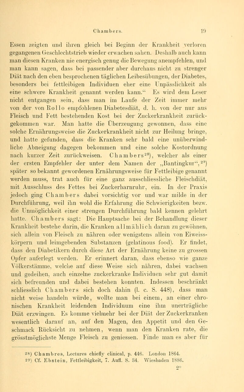 Essen zeigten und ihren gleich bei Beginn der Krankheit verloren gegangenen Geschlechtstrieb wieder erwachen sahen. Deshalb auch kann man diesen Kranken nie energisch genug die Bewegung anempfehlen, und man kann sagen, dass bei passender aber durchaus nicht zu strenger Diät nach den eben besprochenen täglichen Leibesübungen, der Diabetes, besonders bei fettleibigen Individuen eher eine Unpässlichkeit als eine schwere Krankheit genannt werden kann. Es wird dem Leser nicht entgangen sein, dass man im Laufe der Zeit immer mehr von der von Rollo empfohlenen Diabetesdiät, d. h. von der nur aus Fleisch und Fett bestehenden Kost bei der Zuckerkrankheit zurück- gekommen war. Man hatte die Überzeugung gewonnen, dass eine solche Ernährungsweise die Zuckerkrankheit nicht zur Heilung bringe, und hatte gefunden, dass die Kranken sehr bald eine unüberwind- liche Abneigung dagegen bekommen und eine solche Kostordnung nach kurzer Zeit zurückweisen. Chambers^^), welcher als einer der ersten Empfehler der unter dem Namen der ,,Bantingkur, ^^) später so bekannt gewordenen Ernährungsweise für Fettleibige genannt werden muss, trat auch für eine ganz ausschliessliche Fleischdiät, mit Ausschluss des Fettes bei Zuckerharnruhr, ein. In der Praxis jedoch ging Chambers dabei vorsichtig vor und war milde in der Durchführung, weil ihn wohl die Erfahrung die Schwierigkeiten bezw. die Unmöglichkeit einer strengen Durchführung bald kennen gelehrt hatte. Chambers sagt: Die Hauptsache bei der Behandlung dieser Krankheit bestehe darin, die Kranken allmählich daran zu gewöhnen, sich allein von Fleisch zu nähren oder wenigstens allein von Eiweiss- körpern und leimgebenden Substanzen (gelatinous food). Er findet, dass den Diabetikern durch diese Art der Ernährung keine zu grossen Opfer auferlegt werden. Er erinnert daran, dass ebenso wie ganze Völkerstämme, welche auf diese Weise sich nähren, dabei wachsen und gedeihen, auch einzelne zuckerkranke Individuen sehr gut damit sich befreunden und dabei bestehen konnten. Indessen beschränkt schliesslich Chambers sich doch dahin (1. c. S. 448), dass man nicht weise handeln würde, wollte man bei einem, an einer chro- nischen Krankheit leidenden Individuum eine ihm unerträgliche Diät erzwingen. Es komme vielmehr bei der Diät der Zuckerkranken wesentlich darauf an, auf den Magen, den Appetit und den Ge- schmack Rücksicht zu nehmen, wenn man den Kranken rate, die grösstmöglichste Menge Fleisch zu gemessen. Finde man es aber für ■2 8) Chambres, Lectures chiefly clinical, p. 446. London 1864. 29) Cf. P]bstein, Fettleibigkeit, 7. Aufl. S. 34. Wiesbaden 1886. 2*