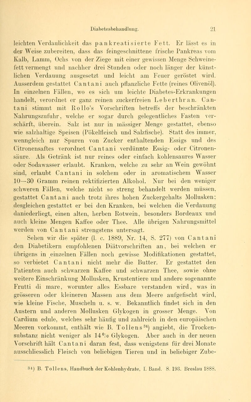 leichten Verdaulichkeit das pankreatisierte Fett. Er lässt es in der Weise zubereiten, dass das feingeschnittene frische Pankreas vom Kalb, Lamm, Ochs von der Ziege mit einer gewissen Menge Schweine- fett vermengt und nachher drei Stunden oder noch länger der künst- lichen Verdauung ausgesetzt und leicht am Feuer geröstet wird. Ausserdem gestattet Cantani auch pflanzliche Fette (reines Olivenöl). In einzelnen Fällen, wo es sich um leichte Diabetes-Erkrankungen handelt, verordnet er ganz reinen zuckerfreien Leberthran. Can- tani stimmt mit Rollo's Vorschriften betreffs der beschränkten Nahrungszufuhr, welche er sogar durch gelegentliches Fasten ver- schärft, überein. Salz ist nur in massiger Menge gestattet, ebenso wie salzhaltige Speisen (Pökelfleisch und Salzfische). Statt des immer, wenngleich nur Spuren von Zucker enthaltenden Essigs und des Citronensaftes verordnet Cantani verdünnte Essig- oder Citronen- säure. Als Getränk ist nur reines oder einfach kohlensaures Wasser oder Sodawasser erlaubt. Kranken, welche zu sehr an Wein gewöhnt sind, erlaubt Cantani in solchem oder in aromatischem Wasser 10—30 Gramm reinen rektifizierten Alkohol. Nur bei den weniger schweren Fällen, welche nicht so streng behandelt werden müssen, gestattet Cantani auch trotz ihres hohen Zuckergehalts Mohusken; desgleichen gestattet er bei den Kranken, bei welchen die Verdauung daniederliegt, einen alten, herben Piotwein, besonders Bordeaux und auch kleine Mengen Kaffee oder Thee. Alle übrigen Nahrungsmittel werden von Cantani strengstens untersagt. Sehen wir die später (1. c. 1889, Nr. 14, S. 277) von Cantani den Diabetikern empfohlenen Diätvorschriften an, bei welchen er übrigens in einzelnen Fällen noch gewisse Modifikationen gestattet, so verbietet Cantani nicht mehr die Butter. Er gestattet den Patienten auch schwarzen Kaffee und schwarzen Thee, sowie ohne weitere Einschränkung Mollusken, Krustentiere und andere sogenannte Frutti di mare, worunter alles Essbare verstanden wird, was in grösseren oder kleineren Massen aus dem Meere aufgefischt wird, wie kleine Fische, Muscheln u. s. w. Bekanntlich findet sich in den Austern und anderen Mollusken Glykogen in grosser Menge. Von Cardium edule, welches sehr häufig und zahlreich in den europäischen Meeren vorkommt, enthält wie B. Tollens^^) angiebt, die Trocken- substanz nicht weniger als 14°/o Glykogen. Aber auch in der neuen Vorschrift hält Cantani daran fest, dass wenigstens für drei Monate ausschliesslich Fleisch von beliebigen Tieren und in beliebiger Zube- 34) B. Tollens, Handbuch der Kohlenhydrate, I.Band. S. 193. Breslau 1888.