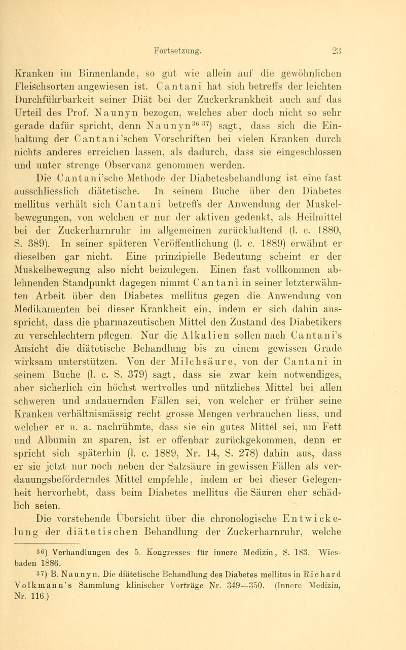 Fortsetzung. 2r5 Kranken im Binnenlande, so gut wie allein auf die gewölmlichen Fleischsorten angewiesen ist. Cantani hat sich betreffs der leichten Durchführbarkeit seiner Diät bei der Zuckerkrankheit auch auf das Urteil des Prof. Naunyn bezogen, welches aber doch nicht so sehr gerade dafür spricht, denn Nauttyn*^ ^'j sagt, dass sich die Ein- haltung der Cantani'sehen Vorschriften bei vielen Kranken durch nichts anderes erreichen lassen, als dadurch, dass sie eingeschlossen und unter strenge Observanz genommen werden. Die Cantani'sche Methode der Diabetesbehandlung ist eine fast ausschliesslich diätetische. In seinem Buche über den Diabetes mellitus verhält sich Cantani betreffs der Anwendung der Muskel- bewegungen, von welchen er nur der aktiven gedenkt, als Heilmittel bei der Zuckerharnruhr im allgemeinen zurückhaltend (1. c. 1880, S. 389). In seiner späteren Veröffentlichung (1. c. 1889) erwähnt er dieselben gar nicht. Eine prinzipielle Bedeutung scheint er der Muskelbewegung also nicht beizulegen. Einen fast vollkommen ab- lehnenden Standpunkt dagegen nimmt Cantani in seiner letzterwähn- ten Arbeit über den Diabetes mellitus gegen die Anwendung von Medikamenten bei dieser Krankheit ein, indem er sich dahin aus- spricht, dass die pharmazeutischen Mittel den Zustand des Diabetikers zu verschlechtern pflegen. Nur die Alkalien sollen nach Cantani's Ansicht die diätetische Behandlung bis zu einem gewissen Grade wirksam unterstützen. Von der Milchsäure, von der Cantani in seinem Buche (1. c. S. 379) sagt, dass sie zwar kein notwendiges, aber sicherlich ein höchst wertvolles und nützliches Mittel bei allen schweren und andauernden Fällen sei, von welcher er früher seine Kranken verhältnismässig recht grosse Mengen verbrauchen Hess, und welcher er u. a. nachrühmte, dass sie ein gutes Mittel sei, um Fett und Albumin zu sparen, ist er offenbar zurückgekommen, denn er spricht sich späterhin (1. c. 1889, Nr. 14, S. 278) dahin aus, dass er sie jetzt nur noch neben der Salzsäure in gewissen Fällen als ver- dauungsbeförderndes Mittel empfehle, indem er bei dieser Gelegen- heit hervorhebt, dass beim Diabetes mellitus die Säuren eher schäd- lich seien. Die vorstehende Übersicht über die chronologische Entwicke- lung der diätetischen Behandlung der Zuckerharnruhr, welche 36) Verhandlungen des 5. Kongresses für innere Medizin, S. 183. Wies- baden 1886. 3 7) B. Naunyn, Die diätetische Behandlung des Diabetes mellitus in Richard Volkmann's Sammlung klinischer Vorträge Nr. 349—350. (Innere Medizin, Nr. 116.)
