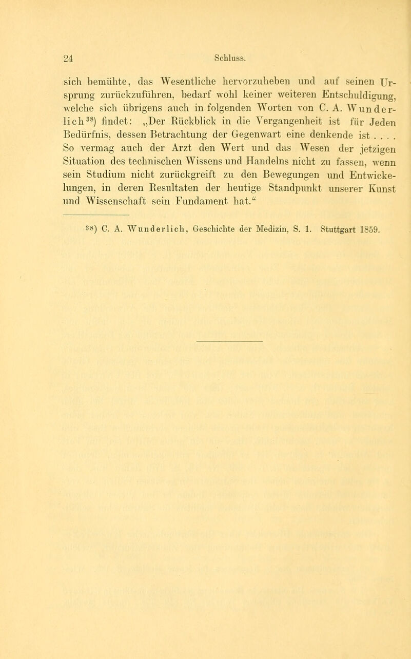 sich bemühte, das Wesentliche hervorzuheben und auf seinen Ur- sprung zurückzuführen, bedarf wohl keiner weiteren Entschuldigung, welche sich übrigens auch in folgenden Worten von C. A. Wunder- lich^^) findet: „Der Rückblick in die Vergangenheit ist für Jeden Bedürfnis, dessen Betrachtung der Gegenwart eine denkende ist .... So vermag auch der Arzt den Wert und das Wesen der jetzigen Situation des technischen Wissens und Handelns nicht zu fassen, wenn sein Studium nicht zurückgreift zu den Bewegungen und Entwicke- lungen, in deren Resultaten der heutige Standpunkt unserer Kunst und Wissenschaft sein Fundament hat. 38) C. A. Wunderlich, Geschichte der Medizin, S. 1. Stuttgart 1859.