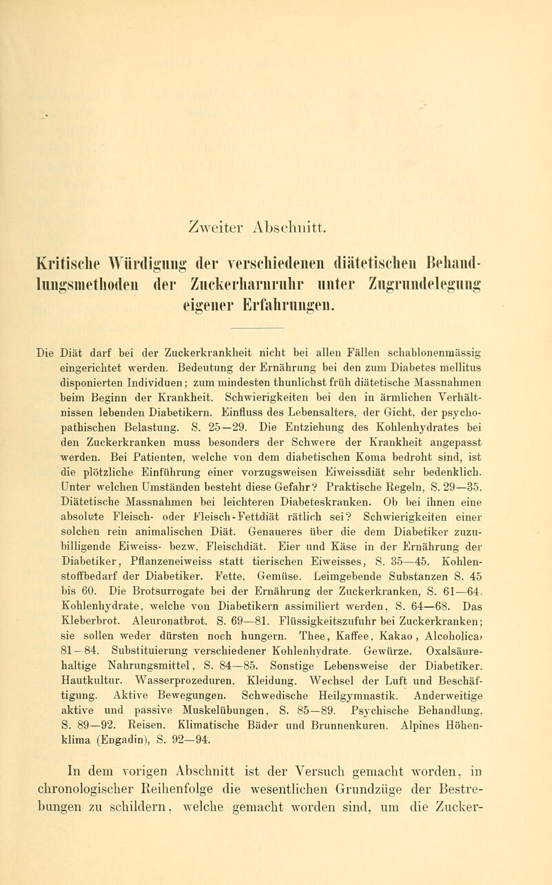 Zweiter Abschnitt. Kritische Würdigung der verscliiedeiien diätetisclieii Behaiid- limgsmetliodeii der Ziickerliariirulir unter Zugrundelegung eigener Erfahrungen. Die Diät darf bei der Zuckerkrankheit nicht bei allen Fällen schablonenmässig eingerichtet werden. Bedeutung der Ernährung bei den zum Diabetes mellitus disponierten Individuen; zum mindesten thunlichst früh diätetische Massnahmen beim Beginn der Krankheit. Schwierigkeiten bei den in ärmlichen Verhält- nissen lebenden Diabetikern. Einfluss des Lebensalters, der Gicht, der psycho- pathischen Belastung. S. 25—29. Die Entziehung des Kohlenhydrates bei den Zuckerkranken muss besonders der Schwere der Krankheit angepasst werden. Bei Patienten, welche von dem diabetischen Koma bedroht sind, ist die plötzliche Einführung einer vorzugsweisen Eiweissdiät sehr bedenklich, unter welchen Umständen besteht diese Gefahr? Praktische Regeln, S. 29—35. Diätetische Massnahmen bei leichteren Diabeteskranken. Ob bei ihnen eine absolute Fleisch- oder Fleisch-Fettdiät rätlich sei? Schwierigkeifen einer solchen rein animalischen Diät. Genaueres über die dem Diabetiker zuzu- billigende Eiweiss- bezw. Fleischdiät. Eier und Käse in der Ernährung der Diabetiker, Pflanzeneiweiss statt tierischen Eiweisses, S. 35—45. Kohlen- stoffbedarf der Diabetiker. Fette, Gemüse. Leimgebende Substanzen S. 45 bis 60. Die Brotsurrogate bei der Ernährung der Zuckerkranken, S. 61—64. Kohlenhydrate, welche von Diabetikern assimiliert werden, S. 64—68. Das Kleberbrot. Aleuronatbrot. S. 69—81. Flüssigkeitszufuhr bei Zuckerkranken; sie sollen weder dürsten noch hungern. Thee, Kaffee, Kakao, Alcoholica» 81 — 84. Substituierung verschiedener Kohlenhydrate. Gewürze. Oxalsäure- haltige Nahrungsmittel, S. 84—85. Sonstige Lebensweise der Diabetiker. Hautkultur. Wasserprozeduren. Kleidung. Wechsel der Luft und Beschäf- tigung. Aktive Bewegungen. Schwedische Heilgymnastik. Anderweitige aktive und passive Muskelübungen, S. 85—89. Psychische Behandlung, S. 89—92. Reisen. Klimatische Bäder und Brunnenkuren. Alpines Höhen- klima (Engadin), S. 92—94. In dem vorigen Abschnitt ist der Versuch gemacht worden, in chronologischer Reihenfolge die wesentlichen Grundzüge der Bestre- bungen zu schildern, welche gemacht worden sind, um die Zucker-