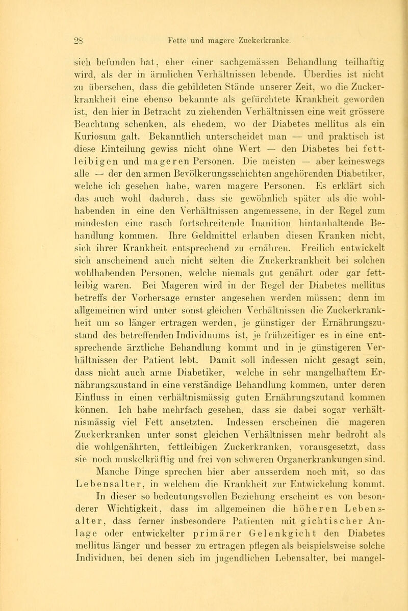 sich befunden hat, eher einer sachgemässen Behandlung teilhaftig wird, als der in ärmlichen Verhältnissen lebende. Überdies ist nicht zu übersehen, dass die gebildeten Stände unserer Zeit, wo die Zucker- krankheit eine ebenso bekannte als gefürchtete Krankheit geworden ist, den hier in Betracht zu ziehenden Verhältnissen eine weit grössere Beachtung schenken, als ehedem, wo der Diabetes mellitus als ein Kuriosum galt. Bekanntlich unterscheidet man — und praktisch ist diese Einteilung gewiss nicht ohne Wert — den Diabetes bei fett- leibigen und mageren Personen. Die meisten — aber keineswegs alle — der den armen Bevölkerungsschichten angehörenden Diabetiker, welche ich gesehen habe, waren magere Personen. Es erklärt sich das auch wohl dadurch, dass sie gewöhnlich später als die wohl- habenden in eine den Verhältnissen angemessene, in der Kegel zum mindesten eine rasch fortschreitende Inanition hintanhaltende Be- handlung kommen. Ihre Geldmittel erlauben diesen Kranken nicht, sich ihrer Krankheit entsprechend zu ernähren. Freilich entwickelt sich anscheinend auch nicht selten die Zuckerkrankheit bei solchen wohlhabenden Personen, welche niemals gut genährt oder gar fett- leibig waren. Bei Mageren wird in der Piegel der Diabetes mellitus betreffs der Vorhersage ernster angesehen werden müssen; denn im allgemeinen wird unter sonst gleichen Verhältnissen die Zuckerkrank- heit um so länger ertragen werden, je günstiger der Ernährungszu- stand des betreffenden Individuums ist, je frühzeitiger es in eine ent- sprechende ärztliche Behandlung kommt und in je günstigeren Ver- hältnissen der Patient lebt. Damit soll indessen nicht gesagt sein, dass nicht auch arme Diabetiker, welche in sehr mangelhaftem Er- nährungszustand in eine verständige Behandlung kommen, unter deren Einfluss in einen verhältnismässig guten Ernährungszutand kommen können. Ich habe mehrfach gesehen, dass sie dabei sogar verhält- nismässig viel Fett ansetzten. Indessen erscheinen die mageren Zuckerkranken unter sonst gleichen Verhältnissen mehr bedroht als die wohlgenährten, fettleibigen Zuckerkranken, vorausgesetzt, dass sie noch muskelkräftig und frei von schweren Organerki'ankungen sind. Manche Dinge sprechen hier aber ausserdem noch mit, so das Lebensalter, in welchem die Krankheit zur Entwickelung kommt. In dieser so bedeutungsvollen Beziehung erscheint es von beson- derer Wichtigkeit, dass im allgemeinen die höheren Lebens- alter, dass ferner insbesondere Patienten mit gichtischer An- lage oder entwickelter p r i m ä r e r Gele n k g i e h t den Diabetes mellitus länger und besser zu ertragen pflegen als beispielsweise solche Individuen, bei denen sich im jugendlichen Lebensalter, bei mangel-