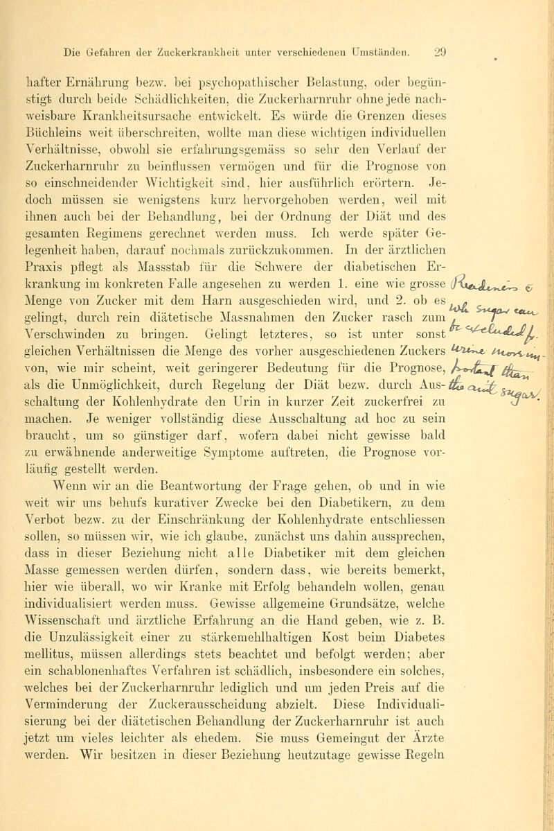 I hafter Ernährung bezw. bei psychopathischer Belastung, oder begün- stigt durch beide Schädlichkeiten, die Zuckerharnruhr ohne jede nach- weisbare Krankheitsursache entwickelt. Es würde die Grenzen dieses Büchleins weit überschreiten, wollte man diese wichtigen individuellen Verhältnisse, obwohl sie erfahrungsgemäss so sehr den Verlauf der Zuckerharnruhr zu beintiussen vermögen und für die Prognose von so einschneidender Wichtigkeit sind, hier ausführlich erörtern. Je- doch müssen sie wenigstens kurz hervorgehoben werden, weil mit ihnen auch bei der Behandlung, bei der Ordnung der Diät und des gesamten Regimens gerechnet werden muss. Ich werde später Ge- legenheit haben, darauf nochmals zurückzukommen. In der ärztlichen ^ Praxis pflegt als Massstab für die Schwere der diabetischen Er- !_ krankung im konkreten Falle angesehen zu werden 1. eine wie grosse J^kxikJU^^ji^ ^ \ Menge von Zucker mit dem Harn ausgeschieden wird, und 2. ob es - gelingt, durch rein diätetische Massnahmen den Zucker rasch zum . ^/ Verschwinden zu bringen. Gelingt letzteres, so ist unter sonst ^^-^^«i^-i^t^/, gleichen Verhältnissen die Menge des vorher ausgeschiedenen Zuckers ^*^ii^-^ '^*c«rv<,t«^ von, wie mir scheint^ weit geringerer Bedeutung für die Prognose, A»^^^ 4^^- ' als die Unmöglichkeit, durch Regelung der Diät bezw. durch Aus-^cuJ^ / il Schaltung der Kohlenhydrate den Urin in kurzer Zeit zuckerfrei zu ü ' \ machen. Je weniger vollständig diese Ausschaltung ad hoc zu sein braucht, um so günstiger darf, wofern dabei nicht gewisse bald 1 zu erwähnende anderweitige Symptome auftreten, die Prognose vor- j läufig gestellt werden. Wenn wir an die Beantwortung der Frage gehen, ob und in wie weit wir uns behufs kurativer Zwecke bei den Diabetikern, zu dem Verbot bezw. zu der Einschränkung der Kohlenhydrate entschliessen sollen, so müssen wir, wie ich glaube, zunächst uns dahin aussprechen, dass in dieser Beziehung nicht alle Diabetiker mit dem gleichen Masse gemessen werden dürfen, sondern dass, wie bereits bemerkt, hier wie überall, wo wir Kranke mit Erfolg behandeln wollen, genau individualisiert werden muss. Gewisse allgemeine Grundsätze, welche Wissenschaft und ärztliche Erfahrung an die Hand geben, wie z. B. die Unzulässigkeit einer zu stärkemehlhaltigen Kost beim Diabetes mellitus, müssen allerdings stets beachtet und befolgt werden; aber ein schablonenhaftes Verfahren ist schädlich, insbesondere ein solches, welches bei der Zuckerharnruhr lediglich und um jeden Preis auf die Verminderung der Zuckerausscheidung abzielt. Diese Individuali- sierung bei der diätetischen Behandlung der Zuckerharnruhr ist auch jetzt um vieles leichter als ehedem. Sie muss Gemeingut der Ärzte werden. Wir besitzen in dieser Beziehung heutzutage gewisse Regeln