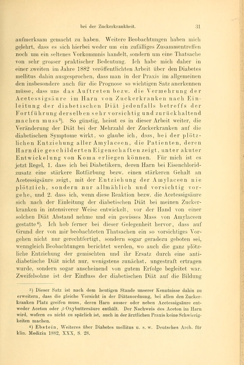 aufmerksam gemacht zu haben. Weitere Beobachtungen haben mich gejehrt, dass es sich hierbei weder um ein zufälliges Zusammentreff'en noch um ein seltenes Vorkommnis handelt, sondern um eine Thatsache von sehr grosser praktischer Bedeutung. Ich habe mich daher in einer zweiten im Jahre 1882 veröffentlichten Arbeit über den Diabetes mellitus dahin ausgesprochen, dass man in der Praxis im allgemeinen den insbesondere auch für die Prognose so wichtigen Satz anerkennen müsse, dass uns das Auftreten bezv^. die Vermehrung der Acetessigsäure im Harn von Zuckerkranken nach Ein- leitung der diabetischen Diät jedenfalls betreffs der Fortführung derselben sehr vorsichtig und zurückhaltend machen muss^). So günstig, heisst es in dieser Arbeit weiter, die Veränderung der Diät bei der Mehrzahl der Zuckerkranken auf die diabetischen Symptome wirkt, so glaube ich, dass, bei der plötz- lichen Entziehung aller Amylaceen, die Patienten, deren Harn die ges childerten Eigenschaften zeigt, unter akuter Entwickelung von Koma erliegen können. Für mich ist es jetzt Kegel, 1, dass ich bei Diabetikern, deren Harn bei Eisenchlorid- zusatz eine stärkere Rotfärbung bezw. einen stärkeren Gehalt an Acetessigsäure zeigt, mit der Entziehung der Amylaceen nie plötzlich, sondern nur allmählich und vorsichtig vor- gehe, und 2. dass ich, wenn diese Reaktion bezw. die Acetessigsäure sich nach der Einleitung der diabetisclien Diät bei meinen Zucker- kranken in intensiverer Weise entwickelt, vor der Hand von einer solchen Diät Abstand nehme und ein gewisses Mass von Amylaceen gestatte^). Ich hob ferner bei dieser Gelegenheit hervor, dass auf Grund der von mir beobachteten Thatsachen ein so vorsichtiges Vor- gehen nicht nur gerechtfertigt, sondern sogar geradezu geboten sei, wenngleich Beobachtungen berichtet werden, wo auch die ganz plötz- liche Entziehung der gemischten und ihr Ersatz durch eine anti- diabetische Diät nicht nur, wenigstens zunächst, ungestraft ertragen wurde, sondern sogar anscheinend von gutem Erfolge begleitet war. Zweifelsohne ist der Einfluss der diabetischen Diät auf die Bilduns; 3) Dieser Satz ist nach dem heutigen Stande unserer Kenntnisse dahin zu erweitern, dass die gleiche Vorsicht in der Diätanordnung, bei allen den Zucker- kranken Platz greifen muss, deren Harn ausser oder neben Acetessigsäure ent- weder Aceton oder /3-Oxybuttersäure enthält. Der Nachweis des Aceton im Harn wird, wofern es nicht zu spärlich ist, auch in der ärztlichen Praxis keine Schwierig- keiten machen. 4) Ebstein, Weiteres über Diabetes mellitus u. s. w. Deutsches Arch. für klin. Medizin 1882, XXX, S. 28.