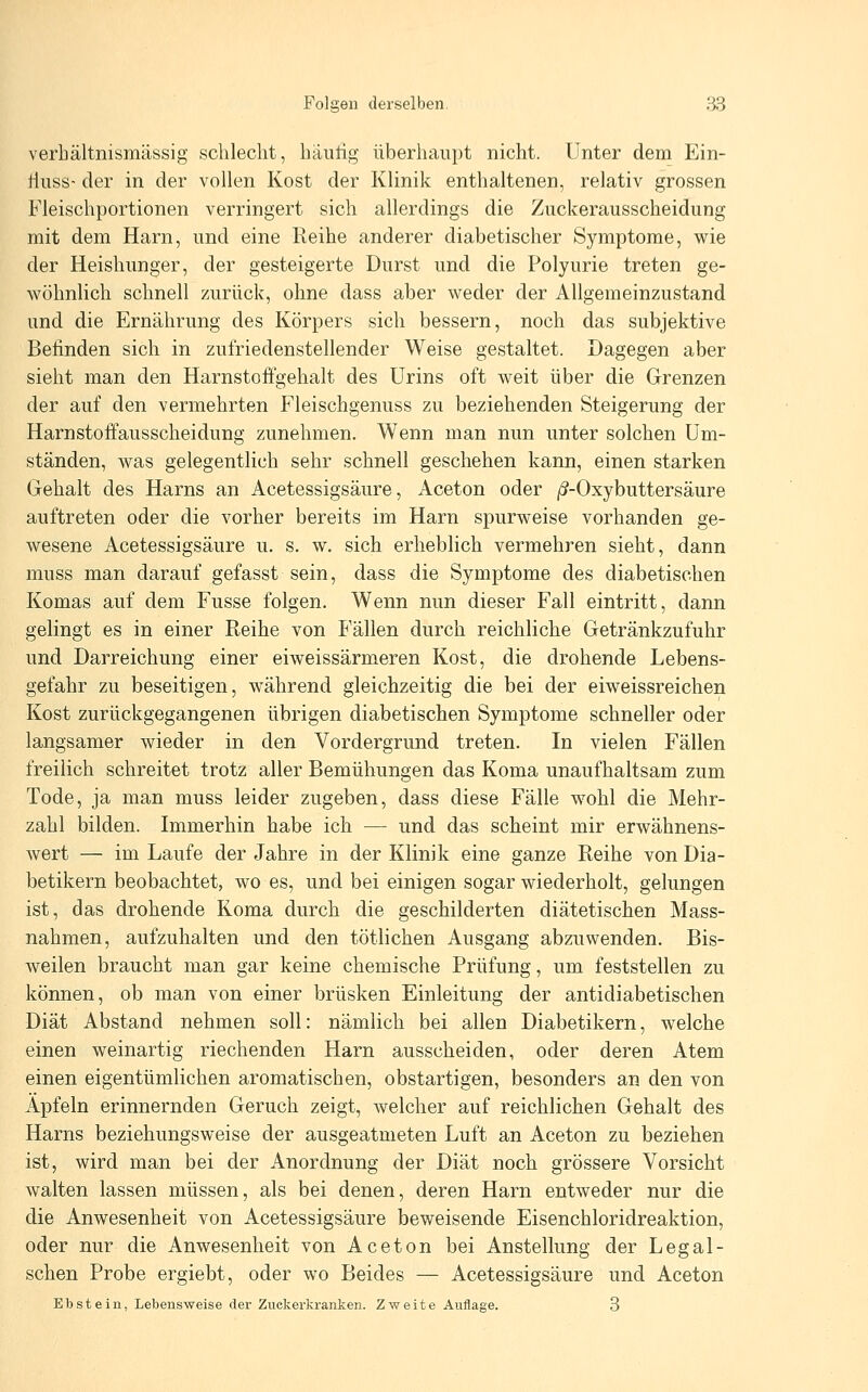 verhältnismässig schlecht, häutig überhaupt nicht. Unter dem Ein- tluss- der in der vollen Kost der Klinik enthaltenen, relativ grossen Fleischportionen verringert sich allerdings die Zuckerausscheidung mit dem Harn, und eine Reihe anderer diabetischer Symptome, wie der Heishunger, der gesteigerte Durst und die Polyurie treten ge- wöhnlich schnell zurück, ohne dass aber weder der Allgemeinzustand und die Ernährung des Körpers sich bessern, noch das subjektive Befinden sich in zufriedenstellender Weise gestaltet. Dagegen aber sieht man den Harnstoffgehalt des Urins oft weit über die Grenzen der auf den vermehrten Fleischgenuss zu beziehenden Steigerung der Harnstoffausscheidung zunehmen. Wenn man nun unter solchen Um- ständen, was gelegentlich sehr schnell geschehen kann, einen starken Gehalt des Harns an Acetessigsäure, Aceton oder /S-Oxybuttersäure auftreten oder die vorher bereits im Harn spurweise vorhanden ge- wesene Acetessigsäure u. s. w. sich erheblich vermehren sieht, dann muss man darauf gefasst sein, dass die Symptome des diabetischen Komas auf dem Fusse folgen. Wenn nun dieser Fall eintritt, dann gelingt es in einer Reihe von Fällen durch reichliche Getränkzufuhr und Darreichung einer eiweissärmeren Kost, die drohende Lebens- gefahr zu beseitigen, während gleichzeitig die bei der eiweissreichen Kost zurückgegangenen übrigen diabetischen Symptome schneller oder langsamer wieder in den Vordergrund treten. In vielen Fällen freilich schreitet trotz aller Bemühungen das Koma unaufhaltsam zum Tode, ja man muss leider zugeben, dass diese Fälle wohl die Mehr- zahl bilden. Immerhin habe ich — und das scheint mir erwähnens- wert — im Laufe der Jahre in der Klinik eine ganze Reihe von Dia- betikern beobachtet, wo es, und bei einigen sogar wiederholt, gelungen ist, das drohende Koma durch die geschilderten diätetischen Mass- nahmen, aufzuhalten und den tötlichen Ausgang abzuwenden. Bis- weilen braucht man gar keine chemische Prüfung, um feststellen zu können, ob man von einer brüsken Einleitung der antidiabetischen Diät Abstand nehmen soll: nämlich bei allen Diabetikern, welche einen weinartig riechenden Harn ausscheiden, oder deren Atem einen eigentümlichen aromatischen, obstartigen, besonders an den von Äpfeln erinnernden Geruch zeigt, welcher auf reichlichen Gehalt des Harns beziehungsweise der ausgeatmeten Luft an Aceton zu beziehen ist, wird man bei der Anordnung der Diät noch grössere Vorsicht walten lassen müssen, als bei denen, deren Harn entweder nur die die Anwesenheit von Acetessigsäure beweisende Eisenchloridreaktion, oder nur die Anwesenheit von Aceton bei Anstellung der Legal- schen Probe ergiebt, oder wo Beides — Acetessigsäure und Aceton Ebstein, Lebensweise der Zuckerkranken. Zweite Auflage. 3