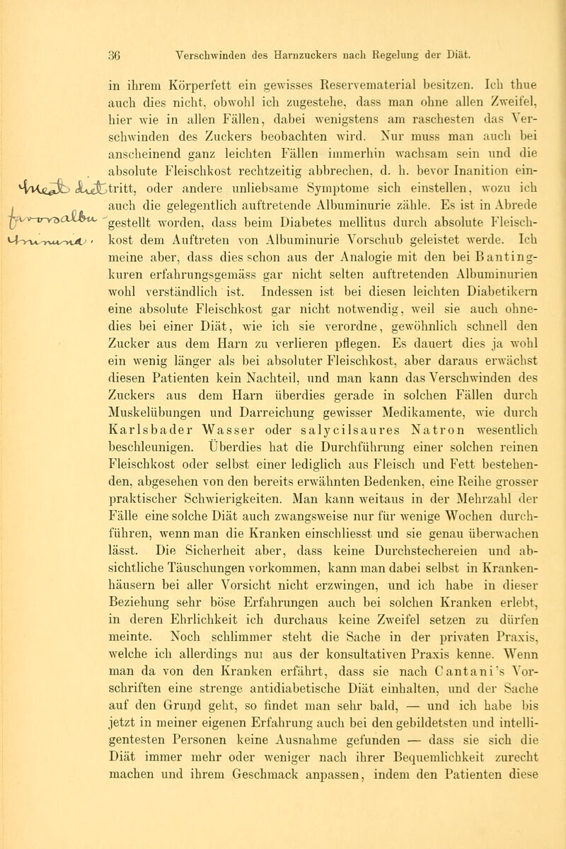 in ihrem Körperfett ein gewisses Reservematerial besitzen. Ich thue auch dies nicht, obwohl ich zugestehe, dass man ohne allen Zweifel, hier wie in allen Fällen, dabei wenigstens am raschesten das Ver- schwinden des Zuckers beobachten wird. Nur muss man auch bei anscheinend ganz leichten Fällen immerhin wachsam sein und die absolute Fleischkost rechtzeitig abbrechen, d. h. bevor Inanition ein- ^'Hc^jb JUefctritt, oder andere unliebsame Symptome sich einstellen, wozu ich I auch die gelegentlich auftretende Albuminurie zähle. Es ist in Abrede ■|yvv-i7n<aaJc4Hc gestellt worden, dass beim Diabetes mellitus durch absolute Fleisch- Mo-u.-yvt4^-»v<t^' kost dem Auftreten von Albuminurie Vorschub geleistet werde. Ich meine aber, dass dies schon aus der Analogie mit den beiBanting- kuren erfahrungsgemäss gar nicht selten auftretenden Albuminurien wohl verständlich ist. Indessen ist bei diesen leichten Diabetikern eine absolute Fleischkost gar nicht notwendig, weil sie auch ohne- dies bei einer Diät, wie ich sie verordne, gewöhnlich schnell den ' Zucker aus dem Harn zu verlieren pflegen. Es dauert dies ja wohl ein wenig länger als bei absoluter Fleischkost, aber daraus erwächst diesen Patienten kein Nachteil, und man kann das Verschwinden des Zuckers aus dem Harn überdies gerade in solchen Fällen durch Muskelübungen und Darreichung gewisser Medikamente, wie durch Karlsbader Wasser oder salycilsaures Natron wesentlich beschleunigen. Überdies hat die Durchführung einer solchen reinen Fleischkost oder selbst einer lediglich aus Fleisch und Fett bestehen- den, abgesehen von den bereits erwähnten Bedenken, eine Reihe grosser praktischer Schwierigkeiten. Man kann weitaus in der Mehrzahl der Fälle eine solche Diät auch zwangsweise nur für wenige Wochen durch- führen, wenn man die Kranken einschliesst und sie genau überwachen lässt. Die Sicherheit aber, dass keine Durchstechereien und ab- sichtliche Täuschungen vorkommen, kann man dabei selbst in Kranken- häusern bei aller Vorsicht nicht erzwingen, und ich habe in dieser Beziehung sehr böse Erfahrungen auch bei solchen Kranken erlebt, in deren Ehrlichkeit ich durchaus keine Zweifel setzen zu dürfen meinte. Noch schlimmer steht die Sache in der privaten Praxis, welche ich allerdings nu] aus der konsultativen Praxis kenne. Wenn man da von den Kranken erfährt, dass sie nach Cantani's Vor- schriften eine strenge antidiabetische Diät einhalten, und der Sache auf den Grund geht, so findet man sehr bald, — und ich habe bis jetzt in meiner eigenen Erfahrung auch bei den gebildetsten und intelli- gentesten Personen keine Ausnahme gefunden — dass sie sich die Diät immer mehr oder weniger nach ihrer Bequemlichkeit zurecht machen und ihrem Geschmack anpassen, indem den Patienten diese