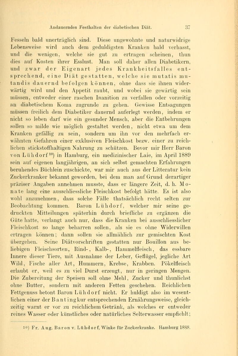 Fesseln bald unerträglich sind. Diese ungewohnte und naturwidrige Lebensweise wird auch dem geduldigsten Kranken bald verhasst, und die wenigen, welche sie gut zu ertragen scheinen, thun dies auf Kosten ihrer Esslust. Man soll daher allen Diabetikern, und zwar der Eigenart jedes Krankheitsfalles ent- sprechend, eine Diät gestatten, welche sie mutatis mu- tandis dauernd befolgen können, ohne dass sie ihnen wider- wärtig wird und den Appetit raubt, und wobei sie gewärtig sein müssen, entweder einer raschen Inanition zu verfallen oder vorzeitig an diabetischem Koma zugrunde zu gehen. Gewisse Entsagungen müssen freilich dem Diabetiker dauernd auferlegt werden, indem er nicht so leben darf wie ein gesunder Mensch, aber die Entbehrungen sollen so milde wie möglich gestaltet werden, nicht etwa um dem Kranken gefällig zu sein, sondern um ihn vor den mehrfach er- wähnten Gefahren einer exklusiven Fleischkost bezw. einer zu reich- lichen stickstofflialtigen Nahrung zu schützen. Bevor mir Herr Baron von Lühdorf ^^) in Hamburg, ein medizinischer Laie, im April 1889 sein auf eigenen langjährigen, an sich selbst gemachten Erfahrungen beruhendes Büchlein zuschickte, war mir auch aus der Litteratur kein Zuckerkranker bekannt geworden, bei dem man auf Grund derartiger präziser Angaben annehmen musste, dass er längere Zeit, d. h. Mo- nate lang eine ausschliessliche Fleischkost befolgt hätte. Es ist also wohl anzunehmen, dass solche Fälle thatsächlich recht selten zur Beobachtung kommen. Baron Lühdorf, welcher mir seine ge- druckten Mitteilungen späterhin durch briefliche zu ergänzen die Güte hatte, verlangt auch nur, dass die Kranken bei ausschliesslicher Fleischkost so lange beharren sollen, als sie es ohne Widerwillen ertragen können; dann sollen sie allmählich zur gemischten Kost übergehen. Seine Diätvorschriften gestatten nur Bouillon aus be- liebigen Fleischsorten, Bind-, Kalb-, Hammelfleisch, das essbare Lmere dieser Tiere, mit Ausnahme der Leber, Geflügel, jegliche Art Wild, Fische aller Art, Hummern, Krebse, Krabben. Pökelfleisch erlaubt er, weil es zu viel Durst erzeugt, nur in geringen Mengen. Die Zubereitung der Speisen soll ohne Mehl, Zucker und thunlichst ohne Butter, sondern mit anderen Fetten geschehen. Reichlichen Fettgenuss betont Baron Lühdorf nicht. Er huldigt also im wesent- lichen einer der Bantingkur entsprechenden Ernährungsweise, gleich- zeitig warnt er vor zu reichlichem Getränk, als welches er entweder reines Wasser oder künstliches oder natürliches Selterwasser empfiehlt; 10) Fr. A ug. Bar 0n v. Lühd 0r f, Winke für Zuckerkranke. Hamburg