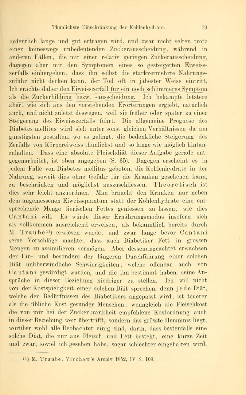 Thunlichste Einschränkung der Kohlenhydrate. 39 ordentlich lange und gut ertragen wird, und zwar nicht selten trotz einer keineswegs unbedeutenden Zuckerausscheidung, während in anderen Fällen, die mit einer relativ geringen Zuckerausscheidung, dagegen aber mit den Symptomen eines so gesteigerten Eiweiss- zerfalls einhergehen, dass ihn selbst die starkvermehrte Nahrungs- zufuhr nicht decken kann, der Tod oft in jähester Weise eintritt. Ich erachte daher den Eiweisszerfall für ein noch schlimmeres Symptom als die Zuckerbildung bezw. -ausscbeidung. Ich bekämpfe letztere al)ef, wie sich aus den vorstehenden Erörterungen ergiebt, natürlich auch, und nicht zuletzt deswegen, weil sie früher oder später zu einer Steigerung des Eiweisszerfalls führt. Die allgemeine Prognose des Diabetes mellitus wird sich unter sonst gleichen Verhältnissen da am günstigsten gestalten, wo es gelingt, die bedenkliche Steigerung des Zerfalls von Körpereiweiss thunlichst und so lange wie möglich hintan- zuhalten. Dass eine absolute Fleischdiät dieser Aufgabe gerade ent- gegenarbeitet, ist oben angegeben (S. 35). Dagegen erscheint es in jedem Falle von Diabetes mellitus geboten, die Kohlenhydrate in der Nahrung, soweit dies ohne Gefahr für die Kranken geschehen kann, zu beschränken und möglichst auszuschliessen. Theoretisch ist dies sehr leicht anzuordnen. Man braucht den Kranken nur neben dem angemessenen Eiweissquantum statt der Kohlenhydrate eine ent- sprechende Menge tierischen P^ettes gemessen zu lassen, wie dies Cantani will Es würde dieser Ernährungsmodus insofern sich als vollkommen ausreichend erweisen, als bekanntlich bereits durch M. Traube^^) erwiesen wurde, und zwar lange bevor Cantani seine Vorschläge machte, dass auch Diabetiker Fett in grossen Mengen zu assimilieren vermögen. Aber dessenungeachtet erwachsen der Ein- und besonders der längeren Durchführung einer solchen Diät unüberwindliche Schwierigkeiten, welche offenbar auch von Cantani gewürdigt wurden, und die ihn bestimmt haben, seine An- sprüche in dieser Beziehung niedriger zu stellen. Ich will nicht von der Kostspieligkeit einer solchen Diät sprechen, denn jede Diät, welche den Bedürfnissen des Diabetikers angepasst wird, ist teuerer als die übliche Kost gesunder Menschen, wenngleich die Fleischkost die von mir bei der Zuckerkrankheit empfohlene Kostordnung auch in dieser Beziehung weit übertrifft, sondern das grösste Hemmnis liegt, worüber wohl alle Beobachter einig sind, darin, dass bestenfalls eine solche Diät, die nur aus Fleisch und Fett besteht, eine kurze Zeit und zwar, soviel ich gesehen habe, sogar schlechter eingehalten wird,