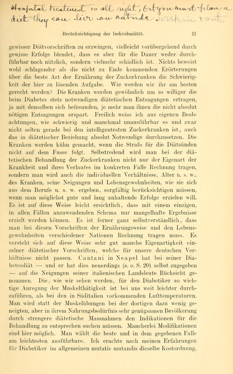 gewisser Diät Vorschriften zu erzwingen, vielleicht vorübergehend durch gewisse Erfolge blendet, dass es aber für die Dauer weder durch- führbar noch nützlich, sondern vielmehr schädlich ist. Nichts beweist wohl schlagender als die nicht zu Ende kommenden Erörterungen über die beste Art der Ernährung der Zuckerkranken die Schwierig- keit der hier zu lösenden Aufgabe. Wie werden wir ihr am besten gerecht werden? Die Kranken werden gewöhnlich um so williger die beim Diabetes stets notwendigen diätetischen Entsagungen ertragen, ja mit denselben sich befreunden, je mehr man ihnen die nicht absolut nötigen Entsagungen erspart. Freilich weiss ich aus eigenen Beob- achtungen, wie schwierig und manchmal unausführbar es und zwar nicht selten gerade bei den intelligentesten Zuckerkranken ist, auch das in diätetischer Beziehung absolut Notwendige durchzusetzen. Die Kranken werden kühn gemacht, wenn die Strafe für die Diätsünden nicht auf dem Fusse folgt. Selbstredend wird man bei der diä- tetischen Behandlung der Zuckerkranken nicht nur der Eigenart der Krankheit und ihres Verlaufes im konkreten Falle Rechnung tragen, sondern man wird auch die individuellen Verhältnisse, Alter u. s. w%, des Kranken, seine Neigungen und Lebensgewohnheiten, wie sie sich aus dem Berufe u. s. w. ergeben, sorgfältig berücksichtigen müssen, wenn man möglichst gute und lang anhaltende Erfolge erzielen will. Es ist auf diese Weise leicht ersichtlich, dass mit einem einzigen, in allen Fällen anzuwendenden Schema nur mangelhafte Ergebnisse erzielt werden können. Es ist ferner ganz selbstverständlich, dass man bei diesen Vorschriften der Ernährungsweise und den Lebens- gewohnheiten verschiedener Nationen Rechnung tragen muss. Es versteht sich auf diese Weise sehr gut manche Eigenartigkeit ein- zelner diätetischer Vorschriften, welche für unsere deutschen Ver- hältnisse nicht passen. Cantani in Neapel hat bei seiner Dia- betesdiät — und er hat dies neuerdings (s. o. S. 20) selbst zugegeben — auf die Neigungen seiner italienischen Landsleute Rücksicht ge- nommen. Die, wie wir sehen werden, für den Diabetiker so wich- tige Anregung der Muskelthätigkeit ist bei uns weit leichter durch- zuführen, als bei den in Süditalien vorkommenden Lufttemperaturen. Man Avird statt der Muskelübungen bei der dortigen dazu wenig ge- neigten, aber in ihrem Nahrungsbedürfnis sehr genügsamen Bevölkerung durch strengere diätetische Massnahmen den Indikationen für die Behandlung zu entsprechen suchen müssen. Mancherlei Modifikationen sind hier möglich. Man wählt die beste und in dem gegebenen Falle am leichtesten ausführbare. Ich erachte nach meinen Erfahrungen für Diabetiker im allgemeinen mutatis mutandis dieselbe Kostordnung, a_