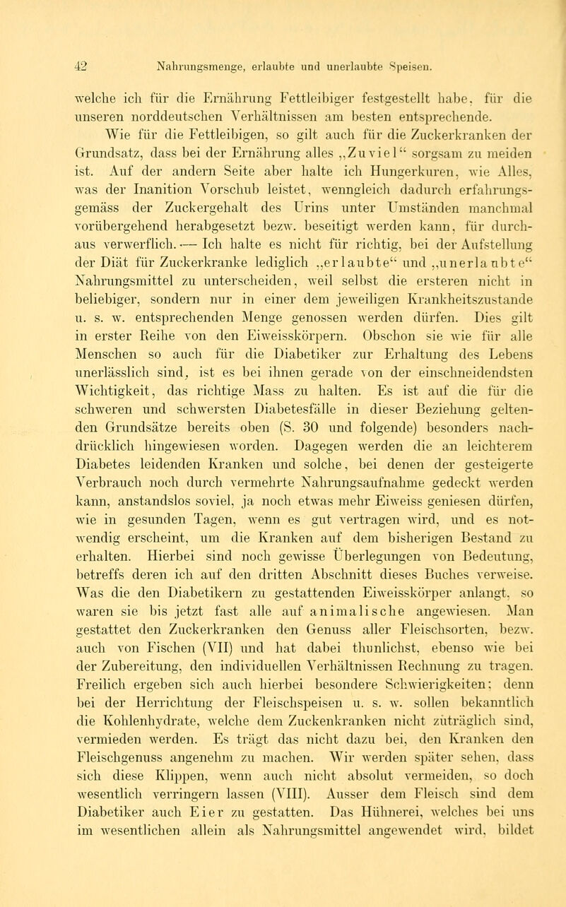 welche ich für die Ernährung Fettleibiger festgestellt habe, für die unseren norddeutschen Verhältnissen am besten entsprechende. Wie für die Fettleibigen, so gilt auch für die Zuckerkranken der Grundsatz, dass bei der Ernährung alles ,,Zu viel sorgsam zu meiden ist. Auf der andern Seite aber halte ich Hungerkuren, wie Alles, was der Inanition Vorschub leistet, wenngleich dadurch erfahrungs- gemäss der Zuckergehalt des Urins unter Umständen manchmal vorübergehend herabgesetzt bezw. beseitigt werden kann, für durch- aus verwerflich. — Ich halte es nicht für richtig, bei der Aufstellung der Diät für Zuckerkranke lediglich ,,erlaubte und ,,unerlaubte Nahrungsmittel zu unterscheiden, weil selbst die ersteren nicht in beliebiger, sondern nur in einer dem jeweiligen Krankheitszustande u. s. w. entsprechenden Menge genossen werden dürfen. Dies gilt in erster Reihe von den Eiweisskörpern. Obschon sie wie für alle Menschen so auch für die Diabetiker zur Erhaltung des Lebens unerlässlich sind, ist es bei ihnen gerade von der einschneidendsten Wichtigkeit, das richtige Mass zu halten. Es ist auf die für die schweren und schwersten Diabetesfälle in dieser Beziehung gelten- den Grundsätze bereits oben (S. 30 und folgende) besonders nach- drücklich hingewiesen worden. Dagegen werden die an leichterem Diabetes leidenden Kranken und solche, bei denen der gesteigerte Verbrauch noch durch vermehrte Nahrungsaufnahme gedeckt werden kann, anstandslos soviel, ja noch etwas mehr Eiweiss geniesen dürfen, wie in gesunden Tagen, wenn es gut vertragen wird, und es not- wendig erscheint, um die Kranken auf dem bisherigen Bestand zu erhalten. Hierbei sind noch gewisse Überlegungen von Bedeutung, betreffs deren ich auf den dritten Abschnitt dieses Buches verweise. Was die den Diabetikern zu gestattenden Eiweisskörper anlangt, so waren sie bis jetzt fast alle auf animalische angewiesen. Man gestattet den Zuckerkranken den Genuss aller Fleischsorten, bezw. auch von Fischen (VH) und hat dabei thunlichst, ebenso wie bei der Zubereitung, den individuellen Verhältnissen Rechnung zu tragen. Freilich ergeben sich auch hierbei besondere Schwierigkeiten: denn bei der Herrichtung der Fleischspeisen u. s. w. sollen bekanntlich die Kohlenhydrate, welche dem Zuckenkranken nicht zuträglich sind, vermieden werden. Es trägt das nicht dazu bei, den Kranken den Fleischgenuss angenehm zu machen. Wir werden später sehen, dass sich diese Klijjpen, wenn auch nicht absolut vermeiden, so doch wesentlich verringern lassen (VHI). Ausser dem Fleisch sind dem Diabetiker auch Eier zu gestatten. Das Hühnerei, welches bei uns im wesentlichen allein als Nahrungsmittel angewendet wird, bildet