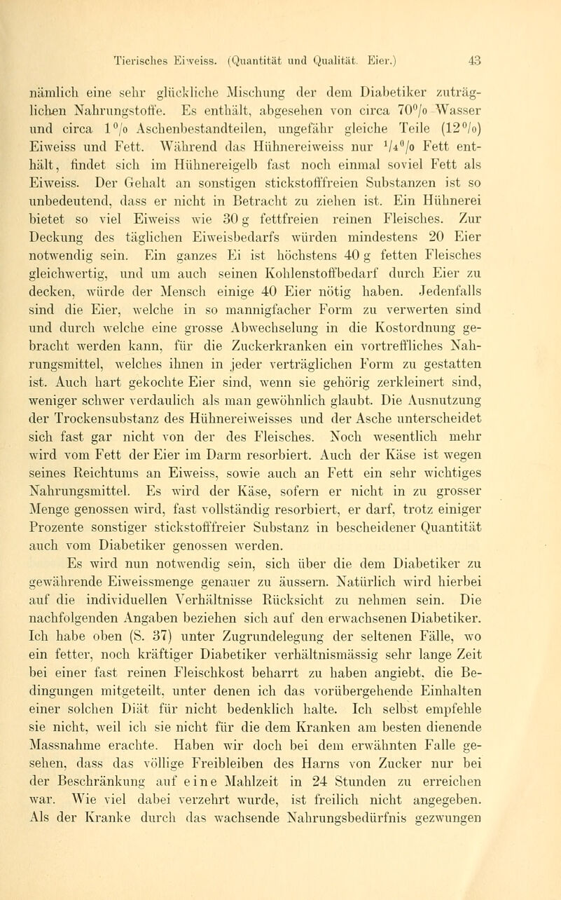 nämlich eine sehr glückliche Mischung der dem Diabetiker zuträg- lichen Nahrungstotfe. Es enthält, abgesehen von circa 70°/o Wasser und circa l^/o Aschenbestandteilen, ungefähr gleiche Teile (12°/o) Eiweiss und Fett. Während das Hühnereiweiss nur V^^/o Fett ent- hält, findet sich im Hühnereigelb fast noch einmal soviel Fett als Eiweiss. Der Gehalt an sonstigen stickstofffreien Substanzen ist so unbedeutend, dass er nicht in Betracht zu ziehen ist. Ein Hühnerei bietet so viel Eiweiss wie 30 g fettfreien reinen Fleisches. Zur Deckung des täglichen Eiweisbedarfs würden mindestens 20 Eier notwendig sein. Ein ganzes Ei ist höchstens 40 g fetten Fleisches gleichwertig, und um auch seinen Kohlenstoffbedarf durch Eier zu decken, würde der Mensch einige 40 Eier nötig haben. Jedenfalls sind die Eier, welche in so mannigfacher Form zu verwerten sind und durch welche eine grosse Abwechselung in die Kostordnung ge- bracht werden kann, für die Zuckerkranken ein vortreffliches Nah- rungsmittel, welches ihnen in jeder verträglichen Form zu gestatten ist. Auch hart gekochte Eier sind, wenn sie gehörig zerkleinert sind, weniger schwer verdaulich als man gewöhnlich glaubt. Die Ausnutzung der Trockensubstanz des Hühnereiweisses und der Asche unterscheidet sich fast gar nicht von der des Fleisches. Noch wesentlich mehr wird vom Fett der Eier im Darm resorbiert. Auch der Käse ist wegen seines Reichtums an Eiweiss, sowie auch an Fett ein sehr wichtiges Nahrungsmittel. Es wird der Käse, sofern er nicht in zu grosser Menge genossen wird, fast vollständig resorbiert, er darf, trotz einiger Prozente sonstiger stickstofffreier Substanz in bescheidener Quantität auch vom Diabetiker genossen werden. Es wird nun notwendig sein, sich über die dem Diabetiker zu gewährende Eiweissmenge genauer zu äussern. Natürlich wird hierbei auf die individuellen Verhältnisse Rücksicht zu nehmen sein. Die nachfolgenden Angaben beziehen sich auf den erwachsenen Diabetiker. Ich habe oben (S. 37) unter Zugrundelegung der seltenen Fälle, wo ein fetter, noch kräftiger Diabetiker verhältnismässig sehr lange Zeit bei einer fast reinen Fleischkost beharrt zu haben angiebt, die Be- dingungen mitgeteilt, unter denen ich das vorübergehende Einhalten einer solchen Diät für nicht bedenklich halte. Ich selbst empfehle sie nicht, weil ich sie nicht für die dem Kranken am besten dienende Massnahme erachte. Haben wir doch bei dem erwähnten Falle ge- sehen, dass das völlige Freibleiben des Harns von Zucker nur bei der Beschränkung auf eine Mahlzeit in 24 Stunden zu erreichen war. Wie viel dabei verzehrt wurde, ist freilich nicht angegeben. Als der Kranke durch das wachsende Nahrungsbedürfnis gezwungen