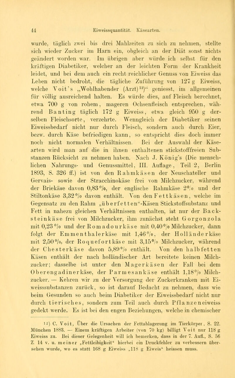 wurde, täglich zwei bis drei Mahlzeiten zu sich zu nehmen, stellte sich wieder Zucker im Harn ein, obgleich an der Diät sonst nichts geändert worden w^ar. Im übrigen aber würde ich selbst für den kräftigen Diabetiker, w^elcher an der leichten Form der Krankheit leidet, und bei dem auch ein recht reichlicher Genuss von Eiweiss das Leben nicht bedroht, die tägliche Zuführung von 127 g Eiweiss, W'Clche Voit's ,,Wohlhabender (Arzt)^^)*' geniesst, im allgemeinen für völlig ausreichend halten. Es würde dies, auf Fleisch berechnet, etwa 700 g von rohem, mageren Ochsenfleisch entsprechen, w'äh- rend Banting täglich 172 g Eiweiss, etwa gleich 950 g der- selben Fleischsorte, verzehrte. Wenngleich der Diabetiker seinen Eiweissbedarf nicht nur durch Fleisch, sondern auch durch Eier, bezw, durch Käse befriedigen kann, so entspricht dies doch immer noch nicht normalen Verhältnissen. Bei der Auswahl der Käse- arten wird man auf die in ihnen enthaltenen stickstofffreien Sub- stanzen Rücksicht zu nehmen haben. Nach J. König's (Die mensch- lichen Nahrungs- und Genussmittel, III. Auflage, Teil 2, Berlin 1893, S. 326 ff.) ist von den Ptahmkäsen der Neuschateller und Gervais- sowie der Stracchinokäse frei von Milchzucker, während der Briekäse davon 0,83 /o, der englische Rahmkäse 2°;o und der Stiltonkäse 3,32*^/0 davon enthält. Von den Fett käsen, welche im Gegensatz zu den Rahm ,,überfetten^'-Käsen Stickstoffsubstanz und Fett in nahezu gleichen Verhältnissen enthalten, ist nur der Back- steinkäse frei von Milchzucker, ihm zunächst steht Gorgonzola mit 0.23 /o und der Romadourkäse mit 0,40°/o Milchzucker, dann folgt der Em men thaler käse mit 1,46 /o, der Hollände r käse mit 2,50*^/0, der Roquefort käse mit 3,15 °/o Milchzucker, während der Chesterkäse davon 5,89^/o enthält. Von den halbfetten Käsen enthält der nach holländischer Art bereitete keinen Milch- zucker; dasselbe ist unter den Magerkäsen der Fall bei dem Oberengadinerkäse, der Parmesankäse enthält l,18^/o Milch- zucker. — Kehren wir zu der Versorgung der Zuckerkranken mit Ei- weisssubstanzen zurück, so ist darauf Bedacht zu nehmen, dass wie beim Gesunden so auch beim Diabetiker der Eiweissbedarf nicht nur durch tierisches, sondern zum Teil auch durch Pflanzeneiweiss gedekt werde. Es ist bei den engen Beziehungen, w-elche in chemischer 1'^) C. Volt, Über die Ursachen der Fettablagerung im Tierkörper, S. 22. München 1883. — Einem kräftigen Arbeiter (von 70 kg) billigt Voit nur 118 g Eiweiss zu. Bei dieser Gelegenheit will ich bemerken, dass in der 7. Aufl., S. 56 Z. 14 v. u. meiner „Fettleibigkeit hierbei ein Druckfehler zu verbessern über- sehen wurde, wo es statt 168 g Eiweiss ,,118 g Eiweis heissen muss.