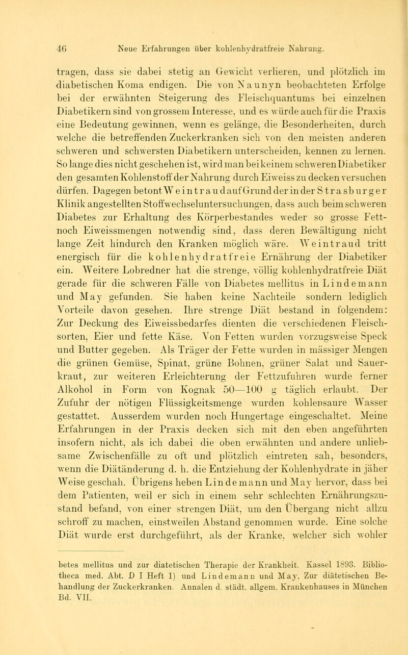 tragen, class sie dabei stetig an Gewicht verlieren, und plötzlich im diabetischen Koma endigen. Die vonNaunyn beobachteten Erfolge bei der erwähnten Steigerung des Fleischquantums bei einzelnen Diabetikern sind von grossem Interesse, und es würde auch für die Praxis eine Bedeutung gewinnen, wenn es gelänge, die Besonderheiten, durch welche die betreffenden Zuckerkranken sich von den meisten anderen schweren und schwersten Diabetikern unterscheiden, kennen zu lernen. So lange dies nicht geschehen ist, wird man bei keinem schweren Diabetiker den gesamten Kohlenstoff der Nahrung durch Eiweiss zu decken versuchen dürfen. Dagegen betont W e i n t r a u d auf Grund der in der S t r a s b u r g e r Klinik angestellten Stoffwechseluntersuchungen, dass auch beim schweren Diabetes zur Erhaltung des Körperbestandes weder so grosse Fett- noch Eiweissmengen notwendig sind, dass deren Bewältigung nicht lange Zeit hindurch den Kranken möglich wäre. Weintraud tritt energisch für die kohlenhydratfreie Ernährung der Diabetiker ein. Weitere Lobredner hat die strenge, völlig kohlenhydratfreie Diät gerade für die schweren Fälle von Diabetes mellitus in Lindemann und May gefunden. Sie haben keine Nachteile sondern lediglich Vorteile davon gesehen. Ihre strenge Diät bestand in folgendem: Zur Deckung des Eiweissbedarfes dienten die verschiedenen Fleisch- sorten, Eier und fette Käse. Von Fetten w^irden vorzugsweise Speck und Butter gegeben. Als Träger der Fette wurden in massiger Mengen die grünen Gemüse, Spinat, grüne Bohnen, grüner Salat und Sauer- kraut, zur weiteren Erleichterung der Fettzufuhren wurde ferner Alkohol in Form von Kognak 50—100 g täglich erlaubt. Der Zufuhr der nötigen Flüssigkeitsmenge wurden kohlensaure Wasser gestattet. Ausserdem wurden noch Hungertage eingeschaltet. Meine Erfahrungen in der Praxis decken sich mit den eben angeführten insofern nicht, als ich dabei die oben erwähnten und andere unlieb- same Zwischenfälle zu oft und plötzlich eintreten sah, besonders, wenn die Diätänderung d. h. die Entziehung der Kohlenhydrate in jäher Weise geschah. Übrigens heben Lin demann und May hervor, dass bei dem Patienten, w^eil er sich in einem sehr schlechten Ernährmigszu- stand befand, von einer strengen Diät, um den Übergang nicht allzu schroff' zu machen, einstweilen Abstand genommen wurde. Eine solche Diät W'urde erst durchgeführt, als der Kranke, welcher sich wohler betes mellitus und zur diätetischen Therapie der Krankheit. Kassel 1S93. Biblio- theca med. Abt. D I Heft 1) und Lindemanu und May. Zur diätetischen Be- handlung der Zuckerkranken. Annalen d. städt. allgem. Krankenhauses in München Bd. VII.
