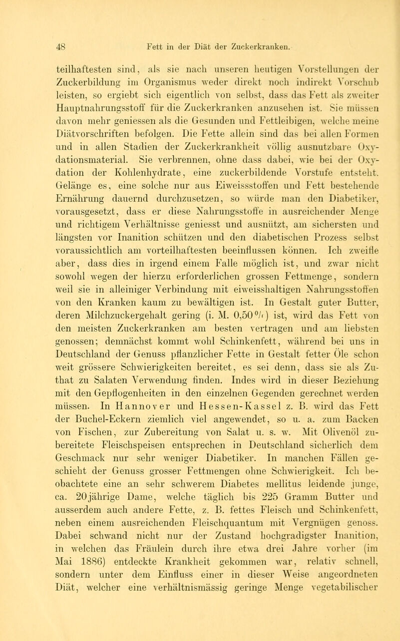 teilhaftesten sind, als sie nach unseren heutigen Vorstellungen der Zuckerbildung im Organismus weder direkt noch indirekt Vorschub leisten, so ergiebt sich eigentlich von selbst, dass das Fett als zweiter Hauptnahrungsstoff für die Zuckerkranken anzusehen ist. Sie müssen davon mehr gemessen als die Gesunden und Fettleibigen, welche meine Diätvorschriften befolgen. Die Fette allein sind das bei allen Formen und in allen Stadien der Zuckerkrankheit völlig ausnutzbare Oxy- dationsmaterial. Sie verbrennen, ohne dass dabei, wie bei der Oxy- dation der Kohlenhydrate, eine zuckerbildende Vorstufe entsteht. Gelänge es, eine solche nur aus Eiweissstoffen und Fett bestehende Ernährung dauernd durchzusetzen, so würde man den Diabetiker, vorausgesetzt, dass er diese Nahrungsstoffe in ausreichender Menge und richtigem Verhältnisse geniesst und ausnützt, am sichersten und längsten vor Inanition schützen und den diabetischen Prozess selbst voraussichtlich am vorteilhaftesten beeinflussen können. Ich zweifle aber, dass dies in irgend einem Falle möglich ist, und zwar nicht sowohl wegen der hierzu erforderlichen grossen Fettmenge, sondern weil sie in alleiniger Verbindung mit eiweisshaltigen Nahrungsstofi'en von den Kranken kaum zu bewältigen ist. In Gestalt guter Butter, deren Milchzuckergehalt gering (i. M. 0,50 °/i) ist, wird das Fett von den meisten Zuckerkranken am besten vertragen und am liebsten genossen; demnächst kommt wohl Schinkenfett, während bei uns in Deutschland der Genuss pflanzlicher Fette in Gestalt fetter Öle schon weit grössere Schwierigkeiten bereitet, es sei denn, dass sie als Zu- that zu Salaten Verwendung finden. Indes wird in dieser Beziehung mit den Gepflogenheiten in den einzelnen Gegenden gerechnet werden müssen. In Hannover und Hessen-Kassel z. B. wird das Fett der Buchel-Eckern ziemlich viel angewendet, so u. a. zum Backen von Fischen, zur Zubereitung von Salat u. s. w. Mit Olivenöl zu- bereitete Fleischspeisen entsprechen in Deutschland sicherlich dem Geschmack nur sehr weniger Diabetiker. In manchen Fällen ge- schieht der Genuss grosser Fettmengen ohne Schwierigkeit. Ich be- obachtete eine an sehr schwerem Diabetes mellitus leidende junge, ca. 20jährige Dame, welche täglich bis 225 Gramm Butter und ausserdem auch andere Fette, z. B. fettes Fleisch und Schinkenfett, neben einem ausreichenden Fleischquantum mit Vergnügen genoss. Dabei schwand nicht nur der Zustand hochgradigster Inanition, in welchen das Fräulein durch ihre etwa drei Jahre vorher (im Mai 1886) entdeckte Krankheit gekommen war, relativ schnell, sondern unter dem Einfluss einer in dieser Weise angeordneten Diät, welcher eine verhältnismässig geringe Menge vegetabilischer