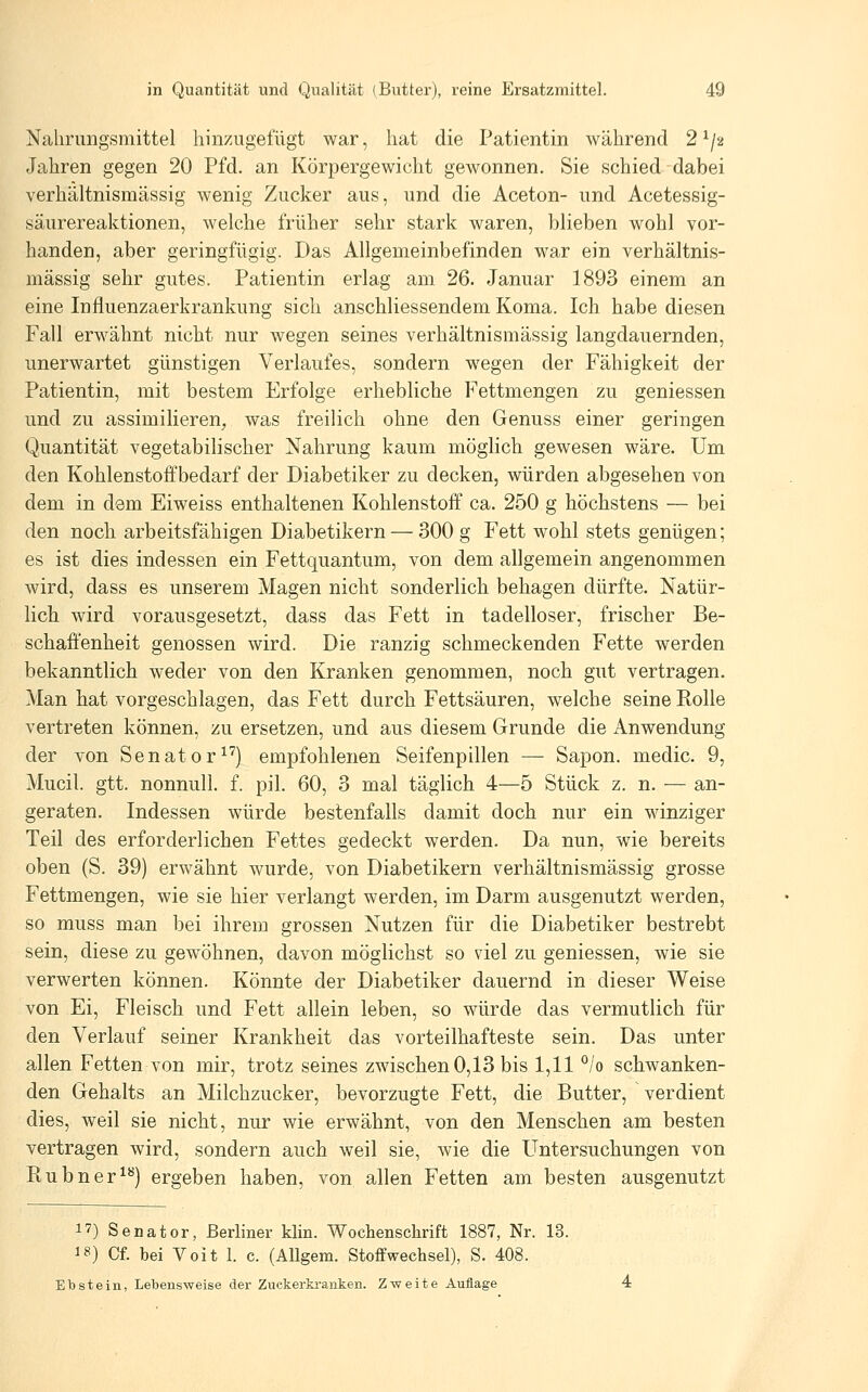 Nalirimgsmittel hinzugefügt war, hat die Patientin während 2 ^j'^ Jahren gegen 20 Pfd. an Körpergewicht gewonnen. Sie schied dabei verhältnismässig wenig Zucker aus, und die Aceton- und Acetessig- säurereaktionen, welche früher sehr stark waren, blieben wohl vor- handen, aber geringfügig. Das Allgemeinbefinden war ein verhältnis- mässig sehr gutes. Patientin erlag am 26. Januar 1893 einem an eine Influenzaerkrankung sich anschliessendem Koma. Ich habe diesen Fall erwähnt nicht nur wegen seines verhältnismässig langdauernden, unerwartet günstigen Verlaufes, sondern wegen der Fähigkeit der Patientin, mit bestem Erfolge erhebliche Fettmengen zu geniessen und zu assimilieren, was freilich ohne den Genuss einer geringen Quantität vegetabilischer Nahrung kaum möglich gewesen wäre. Um den Kohlenstoffbedarf der Diabetiker zu decken, würden abgesehen von dem in dem Eiweiss enthaltenen Kohlenstoff ca. 250 g höchstens — bei den noch arbeitsfähigen Diabetikern — 300 g Fett wohl stets genügen; es ist dies indessen ein Fettquantum, von dem allgemein angenommen wird, dass es unserem Magen nicht sonderlich behagen dürfte. Natür- lich wird vorausgesetzt, dass das Fett in tadelloser, frischer Be- schaffenheit genossen wird. Die ranzig schmeckenden Fette werden bekanntlich weder von den Kranken genommen, noch gut vertragen. Man hat vorgeschlagen, das Fett durch Fettsäuren, welche seine Rolle vertreten können, zu ersetzen, und aus diesem Grunde die Anwendung der von Senator^^) empfohlenen Seifenpillen — Sapon. medic. 9, Mucil. gtt. nonnull. f. pil. 60, 3 mal täglich 4—5 Stück z. n. — an- geraten. Indessen würde bestenfalls damit doch nur ein winziger Teil des erforderlichen Fettes gedeckt werden. Da nun, wie bereits oben (S. 39) erwähnt wurde, von Diabetikern verhältnismässig grosse Fettmengen, wie sie hier verlangt werden, im Darm ausgenutzt werden, so muss man bei ihrem grossen Nutzen für die Diabetiker bestrebt sein, diese zu gewöhnen, davon möglichst so viel zu geniessen, wie sie verwerten können. Könnte der Diabetiker dauernd in dieser Weise von Ei, Fleisch und Fett allein leben, so würde das vermutlich für den Verlauf seiner Krankheit das vorteilhafteste sein. Das unter allen Fetten von mir, trotz seines zwischen 0,13 bis 1,11 °/o schwanken- den Gehalts an Milchzucker, bevorzugte Fett, die Butter, verdient dies, weil sie nicht, nur wie erwähnt, von den Menschen am besten vertragen wird, sondern auch weil sie, wie die Untersuchungen von Rubner^*^) ergeben haben, von allen Fetten am besten ausgenutzt 17) Senator, Berliner klin. Wochenschrift 1887, Nr. 13. 18) Cf. bei Voit 1. c. (Allgem. Stoffwechsel), S. 408. Ebstein, Lebensweise der Zuckerki-anten. Zweite Auflage