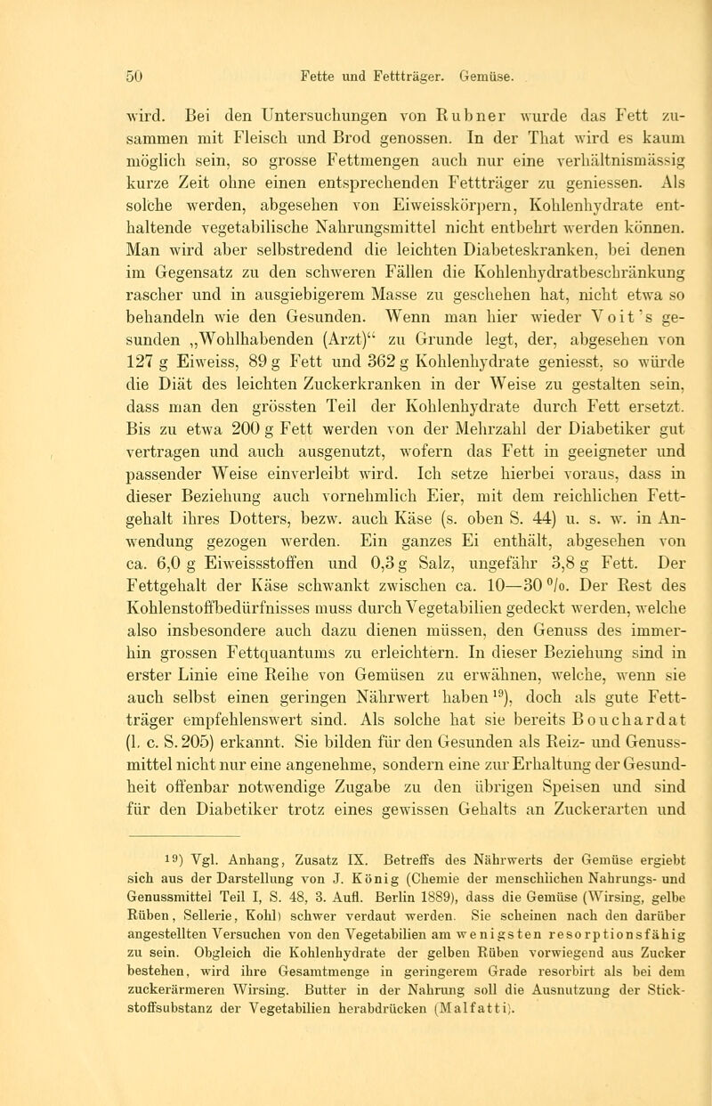 wird. Bei den Untersuchungen von Rubner wurde das Fett xu- sammen mit Fleisch und Brod genossen. In der That wird es kaum möghch sein, so grosse Fettmengen auch nur eine verhältnismässig kurze Zeit ohne einen entsprechenden Fettträger zu geniessen. Als solche werden, abgesehen von Eiweisskörpern, Kohlenhydrate ent- haltende vegetabilische Nahrungsmittel nicht entbehrt werden können. Man wird aber selbstredend die leichten Diabeteskranken, bei denen im Gegensatz zu den schweren Fällen die Kohlenhydratbeschränkung rascher und in ausgiebigerem Masse zu geschehen hat, nicht etwa so behandeln wie den Gesunden. Wenn man hier wieder Voit's ge- sunden „Wohlhabenden (Arzt) zu Grunde legt, der, abgesehen von 127 g Eiweiss, 89 g Fett und 362 g Kohlenhydrate geniesst, so würde die Diät des leichten Zuckerkranken in der Weise zu gestalten sein, dass man den grössten Teil der Kohlenhydrate durch Fett ersetzt. Bis zu etwa 200 g Fett werden von der Mehrzahl der Diabetiker gut vertragen und auch ausgenutzt, wofern das Fett in geeigneter und passender Weise einverleibt wird. Ich setze hierbei voraus, dass in dieser Beziehung auch vornehmlich Eier, mit dem reichlichen Fett- gehalt ihres Dotters, bezw. auch Käse (s. oben S. 44) u. s. w. in An- wendung gezogen werden. Ein ganzes Ei enthält, abgesehen von ca. 6,0 g Eiweissstoffen und 0,3 g Salz, ungefähr 3,8 g Fett. Der Fettgehalt der Käse schwankt zwischen ca. 10—30 /o. Der Rest des Kohlenstoffbedürfnisses muss durch Vegetabilien gedeckt werden, welche also insbesondere auch dazu dienen müssen, den Genuss des immer- hin grossen Fettquantums zu erleichtern. In dieser Beziehung sind in erster Linie eine Reihe von Gemüsen zu erwähnen, welche, wenn sie auch selbst einen geringen Nährwert haben '^), doch als gute Fett- träger empfehlenswert sind. Als solche hat sie bereits Bouchardat (1, c. S. 205) erkannt. Sie bilden für den Gesunden als Reiz- und Genuss- mittel nicht nur eine angenehme, sondern eine zur Erhaltung der Gesund- heit offenbar notwendige Zugabe zu den übrigen Speisen und sind für den Diabetiker trotz eines ffewissen Gehalts an Zuckerarten und 19) Vgl. Anhang, Zusatz IX. Betreffs des Nährwerts der Gemüse ergiebt sich aus der Darstellung von J. König (Chemie der menschlichen Nabrungs-und Genussmittei Teil I, S. 48, 3. Aufl. Berlin 1889), dass die Gemüse (Wirsing, gelbe Rüben, Sellerie, Kohl) schwer verdaut werden. Sie scheinen nach den darüber angestellten Versuchen von den Vegetabilien am wenigsten resorptionsfähig zu sein. Obgleich die Kohlenhydrate der gelben Rüben vorwiegend aus Zucker bestehen, wird ihre Gesamtmenge in geringerem Grade resorbirt als bei dem zuckerärmeren Wirsing. Butter in der Nahrung soll die Ausnutzung der Stick- stoflFsubstanz der Vegetabilien herabdrücken (Malfatti).
