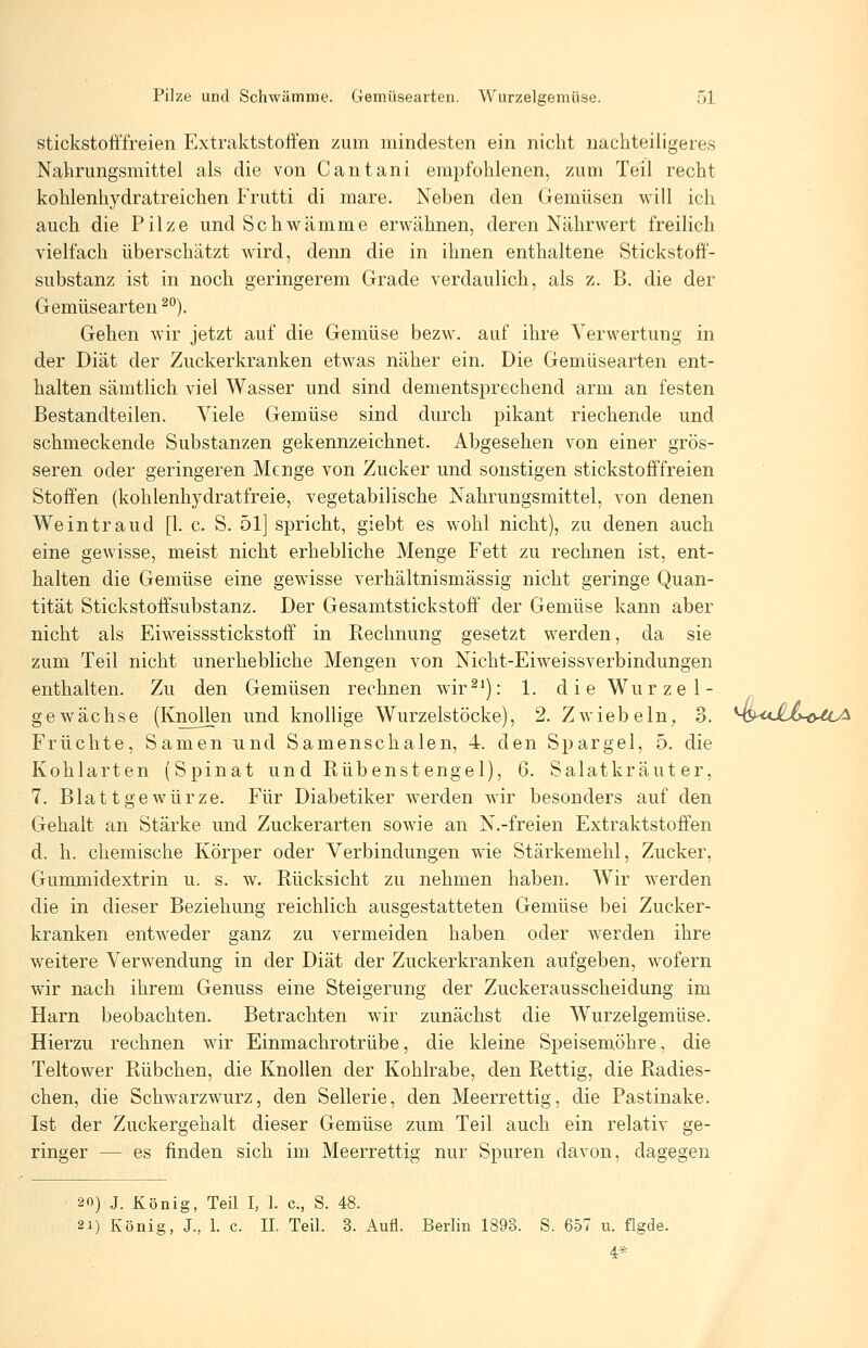 stickstofffreien Extraktstoffen zum mindesten ein nicht nachteiligeres Nahrungsmittel als die von Cantani empfohlenen, zum Teil recht kohlenhydratreichen P'rutti di mare. Neben den Gemüsen will ich auch die Pilze und Schwämme erwähnen, deren Nährwert freilich vielfach überschätzt wird, denn die in ihnen enthaltene Stickstoff- substanz ist in noch geringerem Grade verdaulich, als z. B. die der Gemüsearten ^'^). Gehen wir jetzt auf die Gemüse bezw. auf ihre Verwertung in der Diät der Zuckerkranken etwas näher ein. Die Gemüsearten ent- halten sämtlich viel Wasser und sind dementsprechend arm an festen Bestandteilen. Viele Gemüse sind durch pikant riechende und schmeckende Substanzen gekennzeichnet. Abgesehen von einer grös- seren oder geringeren Menge von Zucker und sonstigen stickstofffreien Stoffen (kohlenhydratfreie, vegetabilische Nahrungsmittel, von denen Weintraud [1. c. S. 51] spricht, giebt es wohl nicht), zu denen auch eine gewisse, meist nicht erhebliche Menge Fett zu rechnen ist, ent- halten die Gemüse eine gewisse verhältnismässig nicht geringe Quan- tität Stickstoffsubstanz. Der Gesamtstickstoff der Gemüse kann aber nicht als Eiweissstickstoff in Rechnung gesetzt werden, da sie zum Teil nicht unerhebliche Mengen von Nicht-Eiweissverbindungen enthalten. Zu den Gemüsen rechnen w4r^^): 1. dieWurzel- gewachse (Knollen und knollige Wurzelstöcke), 2. Zwiebeln. 3. MS^oXo-ö-ft^ Früchte, Samen und Samenschalen, 4. den Spargel, 5. die Kohlarten (Spinat und Rübenstengel), 6. Salatkräuter, 7. Blattgewürze. Für Diabetiker werden wir besonders auf den Gehalt an Stärke und Zuckerarten sowie an N.-freien Extraktstoffen d. h. chemische Körper oder Verbindungen wie Stärkemehl, Zucker, Gummidextrin u. s. w. Rücksicht zu nehmen haben. Wir werden die in dieser Beziehung reichlich ausgestatteten Gemüse bei Zucker- kranken entweder ganz zu vermeiden haben oder werden ihre weitere Verwendung in der Diät der Zuckerkranken aufgeben, wofern wir nach ihrem Genuss eine Steigerung der Zuckerausscheidung im Harn beobachten. Betrachten wir zunächst die Wurzelgemüse. Hierzu rechnen wir Einmachrotrübe, die kleine Speisemöhre, die Teltower Rübchen, die Knollen der Kohlrabe, den Rettig, die Radies- chen, die Schwarzwurz, den Sellerie, den Meerrettig, die Pastinake. Ist der Zuckergehalt dieser Gemüse zum Teil auch ein relativ ge- ringer — es finden sich im Meerrettig nur Spuren davon, dagegen 20) J. König, Teil I, 1. c, S. 48. 21) König, J., 1. c. IL Teil. 3. Aufl. Berlin 1893. S. 6-57 u. flgde. 4*