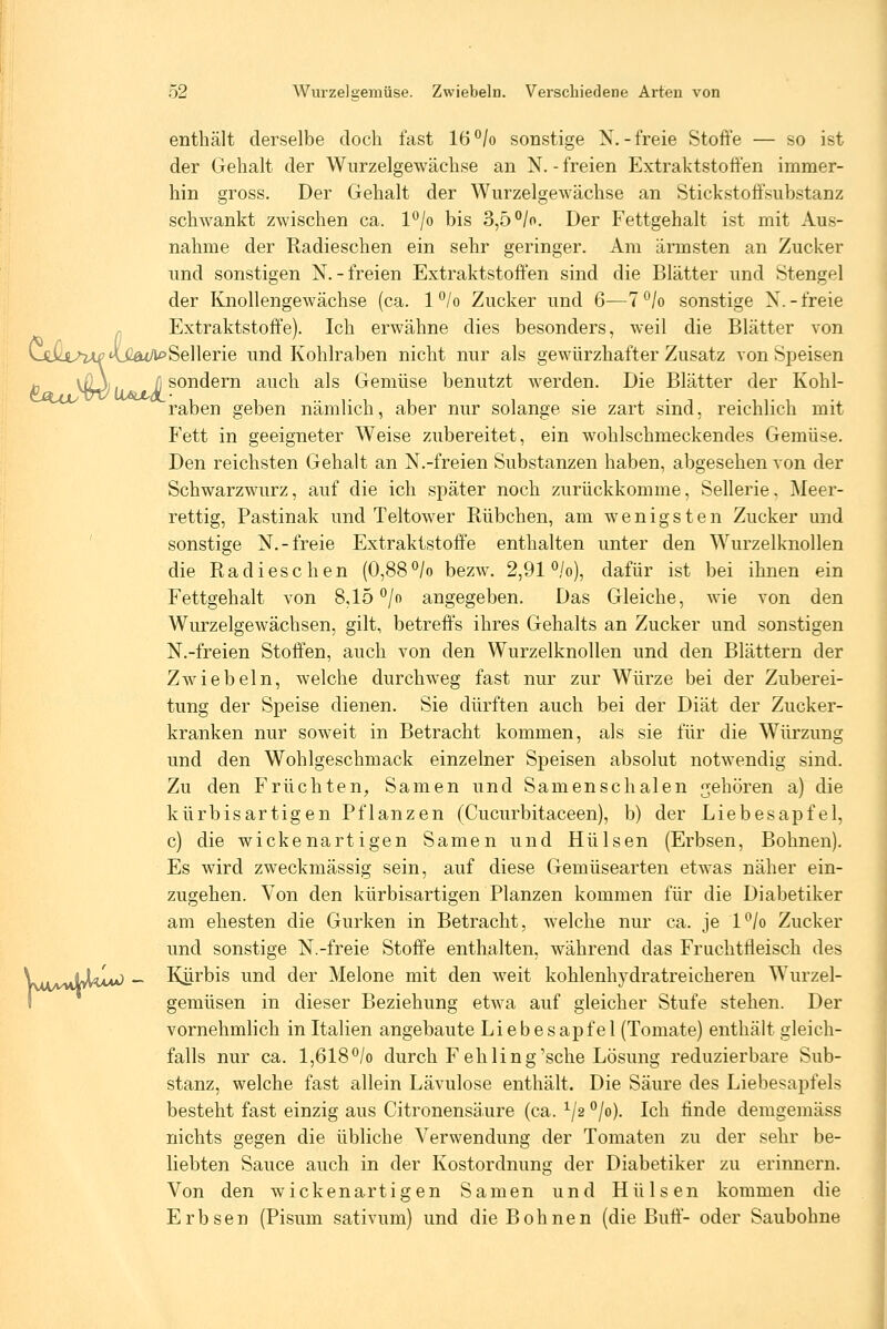 enthält derselbe doch fast 16°/o sonstige N.-freie Stoffe — so ist der Gehalt der Wurzelgewächse an N. - freien Extraktstoffen immer- hin gross. Der Gehalt der Wurzelgewächse an Stickstotfsubstanz schwankt zwischen ca. l°/o bis 3,5 °/o. Der Fettgehalt ist mit Aus- nahme der Radieschen ein sehr geringer. Am ärmsten an Zucker und sonstigen N.-freien Extraktstoffen sind die Blätter und Stengel der Knollengewächse (ca. 1 °/o Zucker und 6—7^/o sonstige N.-freie „ Extraktstoffe). Ich erwähne dies besonders, weil die Blätter von Ltia^^'\,Gat/i^Se]lerie und Kohlraben nicht nur als gewürzhafter Zusatz von Speisen 10 ^Ri\ li so^^®^^ auch als Gemüse benutzt werden. Die Blätter der Kohl- raben geben nämlich, aber nur solange sie zart sind, reichlich mit Fett in geeigneter Weise zubereitet, ein wohlschmeckendes Gemüse. Den reichsten Gehalt an N.-freien Substanzen haben, abgesehen von der Schwarzwurz, auf die ich später noch zurückkomme, Sellerie, Meer- rettig, Pastinak und Teltower Rübchen, am wenigsten Zucker und ' sonstige N.-freie Extraktstoffe enthalten unter den Wurzelknollen die Radieschen (0,88°/o bezw. 2,91 *^/o), dafür ist bei ihnen ein Fettgehalt von 8,15 °/o angegeben. Das Gleiche, wie von den Wurzelgewächsen, gilt, betreffs ihres Gehalts an Zucker und sonstigen N.-freien Stoffen, auch von den Wurzelknollen und den Blättern der Zwiebeln, welche durchweg fast nur zur Würze bei der Zuberei- tung der Speise dienen. Sie dürften auch bei der Diät der Zucker- kranken nur soweit in Betracht kommen, als sie für die Würzung und den Wohlgeschmack einzelner Speisen absolut notwendig sind. Zu den Früchten, Samen und Samenschalen gehören a) die kürbisartigen Pflanzen (Cucurbitaceen), b) der Liebesapfel, c) die wickenartigen Samen und Hülsen (Erbsen, Bohnen), Es wird zweckmässig sein, auf diese Gemüsearten etwas näher ein- zugehen. Von den kürbisartigen Planzen kommen für die Diabetiker am ehesten die Gurken in Betracht, welche nur ca. je l*^/o Zucker und sonstige N.-freie Stoffe enthalten, während das Fruchtfleisch des N^jL^^^ _ Kijrbis und der Melone mit den weit kohlenhydratreicheren Wurzel- I gemüsen in dieser Beziehung etwa auf gleicher Stufe stehen. Der vornehmlich in Italien angebaute Liebesap fei (Tomate) enthält gleich- falls nur ca. 1,618*^/0 durch Fehling'sehe Lösung reduzierbare Sub- stanz, welche fast allein Lävulose enthält. Die Säure des Liebesapfels besteht fast einzig aus Citronensä.ure (ca. ^/2 ^jo). Ich finde deragemäss nichts gegen die übliche Verwendung der Tomaten zu der sehr be- liebten Sauce auch in der Kostordnung der Diabetiker zu erinnern. Von den wickenartigen Samen und Hülsen kommen die Erbsen (Pisum sativum) und die Bohnen (die Buff- oder Saubohne