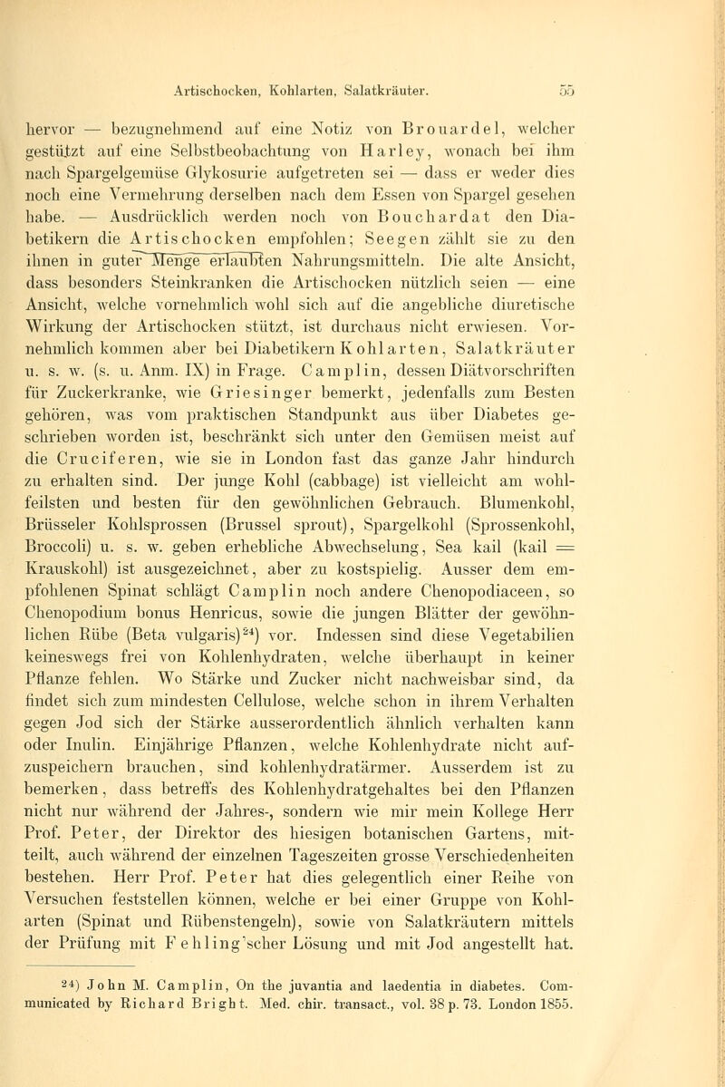 hervor — bezugnehmend auf eine Notiz von Brouarclel, welcher gestützt auf eine Selbstbeobachtung von Harley, wonach bei ihm nach Spargelgemüse Glykosurie aufgetreten sei — dass er weder dies noch eine Vermehrung derselben nach dem Essen von Spargel gesehen habe. — Ausdrücklich werden noch von Bouchardat den Dia- betikern die Artischocken empfohlen; See gen zählt sie zu den ihnen in guteT Menge erlaubten Nahrungsmitteln. Die alte Ansicht, dass besonders Steinkranken die Artischocken nützlich seien — eine Ansicht, welche vornehmlich wohl sich auf die angebliche diuretische Wirkung der Artischocken stützt, ist durchaus nicht erwiesen. Vor- nehmlich kommen aber bei Diabetikern K ohl arten, Salatkräuter u. s. w. (s. u. Anm. IX) in Frage. Camplin, dessen Diätvorschriften für Zuckerkranke, wie Griesinger bemerkt, jedenfalls zum Besten gehören, was vom praktischen Standpunkt aus über Diabetes ge- schrieben worden ist, beschränkt sich unter den Gemüsen meist auf die Crueiferen, wie sie in London fast das ganze Jahr hindurch zu erhalten sind. Der junge Kohl (cabbage) ist vielleicht am wohl- feilsten und besten für den gewöhnlichen Gebrauch. Blumenkohl, Brüsseler Kohlsprossen (Brüssel sprout). Spargelkohl (Sprossenkohl, Broccoli) u. s. w. geben erhebliche Abwechselung, Sea kail (kail = Krauskohl) ist ausgezeichnet, aber zu kostspielig. Ausser dem em- pfohlenen Spinat schlägt Camplin noch andere Chenopodiaceen, so Chenopodium bonus Henricus, sowie die jungen Blätter der gewöhn- lichen Rübe (Beta vulgaris)^*) vor. Indessen sind diese Vegetabilien keineswegs frei von Kohlenhydraten, welche überhaupt in keiner Pflanze fehlen. Wo Stärke und Zucker nicht nachweisbar sind, da findet sich zum mindesten Cellulose, welche schon in ihrem Verhalten gegen Jod sich der Stärke ausserordentlich ähnlich verhalten kann oder Inulin. Einjährige Pflanzen, welche Kohlenhydrate nicht auf- zuspeichern brauchen, sind kohlenhydratarmer. Ausserdem ist zu bemerken, dass betreffs des Kohlenhydratgehaltes bei den Pflanzen nicht nur während der Jahres-, sondern wie mir mein Kollege Herr Prof. Peter, der Direktor des hiesigen botanischen Gartens, mit- teilt, auch während der einzelnen Tageszeiten grosse Verschiedenheiten bestehen. Herr Prof. Peter hat dies gelegentlich einer Reihe von Versuchen feststellen können, welche er bei einer Gruppe von Kohl- arten (Spinat und Rübenstengeln), sowie von Salatkräutern mittels der Prüfung mit F ehling'scher Lösung und mit Jod angestellt hat. 24) John M. Camplin, On the juvantia and laedentia in diabetes. Com- municated by Richard Bright. Med. chir. transact., vol. 38 p. 73. London 1855.
