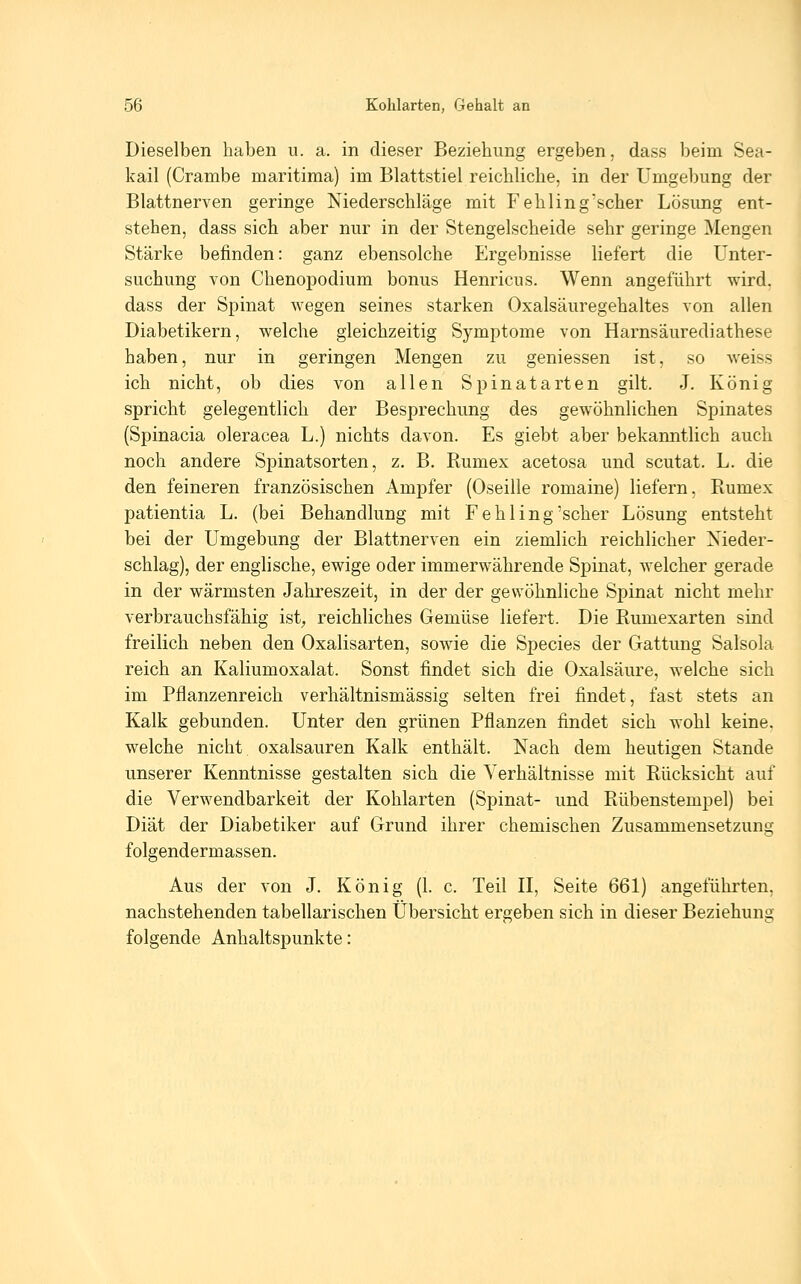 Dieselben haben u. a. in dieser Beziehung ergeben, dass beim Sea- kail (Crambe maritima) im Blattstiel reichliche, in der Umgebung der Blattnerven geringe Niederschläge mit Fehling'scher Lösung ent- stehen, dass sich aber nur in der Stengelscheide sehr geringe Mengen Stärke befinden: ganz ebensolche Ergebnisse liefert die Unter- suchung von Chenopodium bonus Henricus. Wenn angeführt wird. dass der Spinat wegen seines starken Oxalsäuregehaltes von allen Diabetikern, welche gleichzeitig Symptome von Harnsäurediathese haben, nur in geringen Mengen zu gemessen ist, so weiss ich nicht, ob dies von allen Spinatarten gilt. J. König spricht gelegentlich der Besprechung des gewöhnlichen Spinates (Spinacia oleracea L.) nichts davon. Es giebt aber bekanntlich auch noch andere Spinatsorten, z. B. Rumex acetosa und scutat. L. die den feineren französischen Ampfer (Oseille romaine) liefern, Rumex patientia L. (bei Behandlung mit Fehling'scher Lösung entsteht bei der Umgebung der Blattnerven ein ziemlich reichlicher Nieder- schlag), der englische, ewige oder immerwährende Spinat, welcher gerade in der wärmsten Jahreszeit, in der der gewöhnliche Spinat nicht mehr verbrauchsfähig ist^ reichliches Gemüse liefert. Die Rumexarten sind freilich neben den Oxalisarten, sowie die Species der Gattung Salsola reich an Kaliumoxalat. Sonst findet sich die Oxalsäure, welche sich im Pflanzenreich verhältnismässig selten frei findet, fast stets an Kalk gebunden. Unter den grünen Pflanzen findet sich wohl keine, welche nicht Oxalsäuren Kalk enthält. Nach dem heutigen Stande unserer Kenntnisse gestalten sich die Verhältnisse mit Rücksicht auf die Verwendbarkeit der Kohlarten (Spinat- und Rübenstempel) bei Diät der Diabetiker auf Grund ihrer chemischen Zusammensetzung folgendermassen. Aus der von J. König (L c. Teil II, Seite 661) angeführten, nachstehenden tabellarischen Übersicht ergeben sich in dieser Beziehung folgende Anhaltspunkte: