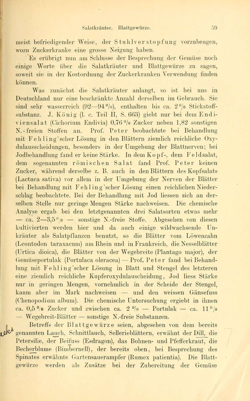 M meist befriedigender Weise, der Stuhlverstopfung vorzubeugen, wozu Zuckerkranke eine grosse Neigung haben. Es erübrigt nun am Schlüsse der Besprechung der Gemüse noch einige Worte über die Salatkräuter und Blattgewürze zu sagen, soweit sie in der Kostordnung der Zuckerkranken Verwendung finden können. Was zunächst die Salatkräuter anlangt, so ist bei uns in Deutschland nur eine beschränkte Anzahl derselben im Gebrauch. Sie sind sehr wasserreich (92—94°/o), enthalten bis ca. 2°/o Stickstoff- substanz. J. König (1. c. Teil II, S. 663) giebt nur bei demEndi- viensalat (Cichorium Endivia) 0,76°/o Zucker neben 1,82 sonstigen N.-freien Stoffen an. Prof. Peter beobachtete bei Behandlung mit Fehling'scher Lösung in den Blättern ziemlich reichliche Oxy- dulausscheidungen, besonders in der Umgebung der Blattnerven; bei Jodbehandlung fand er keine Stärke. In dem Kopf-, dem Feldsalat, dem sogenannten römischen Salat fand Prof. Peter keinen Zucker, während derselbe z. B. auch in den Blättern des Kopfsalats (Lactuca sativa) vor allem in der Umgebung der Nerven der Blätter bei Behandlung mit Feh ling'scher Lösung einen reichlichen Nieder- schlag beobachtete. Bei der Behandlung mit Jod Hessen sich an der- selben Stelle nur geringe Mengen Stärke nachweisen. Die chemische Analyse ergab bei den letztgenannten drei Salatsorten etwas mehr — ca. 2—3,5*^/0 — sonstige N.-freie Stoffe. Abgesehen von diesen kultivierten werden hier und da auch einige wildwachsende Un- kräuter als Salatpflanzen benutzt, so die Blätter vom Löwenzahn (Leontodon taraxacum) am Khein und in Frankreich, die Nesselblätter (Urtica dioica), die Blätter von der Wegebreite (Plantago major), der Gemüseportulak (Portulaca oleracea) — Prof. Peter fand bei Behand- lung mit F ehl ing'scher Lösung in Blatt und Stengel des letzteren eine ziemlich reichliche Kupferoxydulauscheidung, Jod liess Stärke nur in geringen Mengen, vornehmlich in der Scheide der Stengel, kaum aber im Mark nachweisen — und den weissen Gänsefuss (Chenopodiiim album). Die chemische Untersuchung ergiebt in ihnen ca. 0,5 °;'o Zucker und zwischen ca. 2 /o — Portulak — ca. 11''/o — Wegebreit-Blätter — sonstige N.-freie Substanzen. Betreffs der Blattgewürze seien, abgesehen von dem bereits genannten Lauch, Schnittlauch, Sellerieblättern, erwähnt der Dill, die Petersilie, der Beifuss (Esdragon), das Bohnen- und Pfefferkraut, die Becherblume (Bimbernell), der bereits oben, bei Besprechung des Spinates erwähnte Gartensauerampfer (Rumex patientia). Die Blatt- gewürze werden als Zusätze bei der Zubereitung der Gemüse