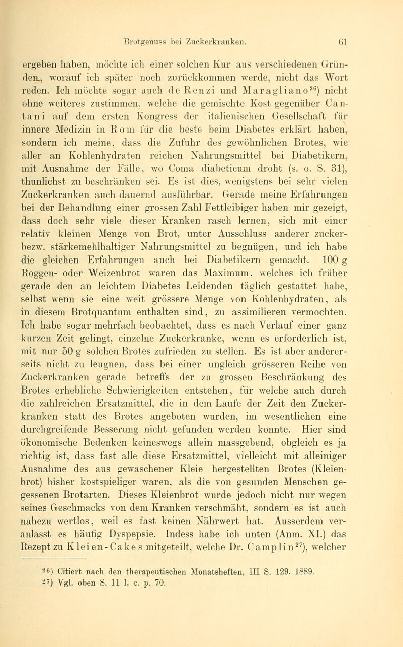 ergeben haben, möchte ich einer solchen Kur aus verschiedenen Grün- den., Avorauf ich später noch zurückkommen werde, nicht das Wort reden. Ich möchte sogar auch deRenzi und Maragliano^*') nicht ohne weiteres zustimmen, welche die gemischte Kost gegenüber Can- tani auf dem ersten Kongress der italienischen Gesellschaft für innere Medizin in R o m für die beste beim Diabetes erklärt haben, sondern ich meine, dass die Zufuhr des gewöhnlichen Brotes, wie aller an Kohlenhydraten reichen Nahrungsmittel bei Diabetikern, mit Ausnahme der Fälle, wo Coma diabeticum droht (s. o. S. 31), thunlichst zu beschränken sei. Es ist dies, wenigstens bei sehr vielen Zuckerkranken auch dauernd ausführbar. Gerade meine Erfahrungen bei der Behandlung einer grossen Zahl Fettleibiger haben mir gezeigt, dass doch sehr viele dieser Kranken rasch lernen, sich mit einer relativ kleinen Menge von Brot, unter Ausschluss anderer zucker- bezw. stärkemehlhaltiger Nahrungsmittel zu begnügen, und ich habe die gleichen Erfahrungen auch bei Diabetikern gemacht. 100 g Roggen- oder Weizenbrot waren das Maximum, welches ich früher gerade den an leichtem Diabetes Leidenden täglich gestattet habe, selbst wenn sie eine weit grössere Menge von Kohlenhydraten, als in diesem Brotquantum enthalten sind, zu assimilieren vermochten. Ich habe sogar mehrfach beobachtet, dass es nach Verlauf einer ganz kurzen Zeit gelingt, einzelne Zuckerkranke, wenn es erforderlich ist, mit nur 50 g solchen Brotes zufrieden zu stellen. Es ist aber anderer- seits nicht zu leugnen, dass bei einer ungleich grösseren Reihe von Zuckerkranken gerade betreffs der zu grossen Beschränkung des Brotes erhebliche Schwierigkeiten entstehen, für welche auch durch die zahlreichen Ersatzmittel, die in dem Laufe der Zeit den Zucker- kranken statt des Brotes angeboten wurden, im wesentlichen eine durchgreifende Besserung nicht gefunden werden konnte. Hier sind ökonomische Bedenken keineswegs allein massgebend, obgleich es ja richtig ist, dass fast alle diese Ersatzmittel, vielleicht mit alleiniger Ausnahme des aus gewaschener Kleie hergestellten Brotes (Kleien- brot) bisher kostspieliger waren, als die von gesunden Menschen ge- gessenen Brotarten. Dieses Kleienbrot wurde jedoch nicht nur wegen seines Geschmacks von dem Kranken verschmäht, sondern es ist auch nahezu wertlos, weil es fast keinen Nährwert hat. Ausserdem ver- anlasst es häufig Dyspepsie. Indess habe ich unten (Anm. XL) das Rezept zu Kleien-Cakes mitgeteilt, welche Dr. Camplin^'), welcher 2 6) Citiert nach den therapeutischen Monatsheften, III S. 129. 1889. 2 7) Vgl. oben S. 11 1. c. p. 70.