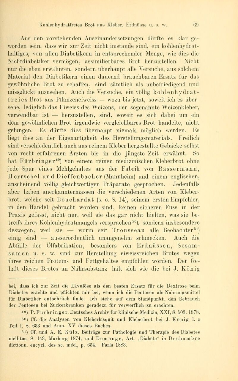 Aus den vorstehenden Auseinandersetzungen dürfte es klar ge- worden sein, dass wir zur Zeit nicht imstande sind, ein kohlenhydrat- haltiges, A^on allen Diabetikern in entsprechender Menge, wie dies die Nichtdiabetiker vermögen, assimilierbares Brot herzustellen. Nicht nur die eben erwähnten, sondern überhaupt alle Versuche, aus solchem Material den Diabetikern einen dauernd brauchbaren Ersatz für das gewöhnliche Brot zu schaffen, sind sämtlich als unbefriedigend und missglückt anzusehen. Auch die Versuche, ein völlig kohlenhydrat- freies Brot aus Pflanzeneiweiss — wozu bis jetzt, soweit ich es über- sehe, lediglich das Eiweiss des Weizens, der sogenannte Weizenkleber, Verwendbar ist — herzustellen, sind, soweit es sich dabei um ein dem gewöhnlichen Brot irgendwie vergleichbares Brot handelte, nicht gelungen. Es dürfte dies überhaupt niemals möglich w^erden. Es liegt dies an der Eigenartigkeit des Herstellungsmaterials. Freilich sind verschiedentlich auch aus reinem Kleber hergestellte Gebäcke selbst von recht erfahrenen Ärzten bis in die jüngste Zeit erwähnt. So hat Fürbringer*^) von einem reinen medizinischen Kleberbrot ohne jede Spur eines Mehlgehaltes aus der Fabrik von Bassermann, Herrschel und Dieffenbacher (Mannheim) und einem englischen, anscheinend völlig gleichwertigen Präparate gesprochen. Jedenfalls aber haben anerkanntermassen die verschiedenen Arten von Kleber- brot, welche seit Bouchardat (s. o. S. 14), seinem ersten Empfehler, in den Handel gebracht worden sind, keinen sicheren Fuss in der Praxis gefasst, nicht nur, weil sie das gar nicht hielten, was sie be- treffs ihres Kohlenhydratmangels versprachen^*^), sondern insbesondere deswegen, weil sie — worin seit Trousseau alle Beobachtern^) einig sind — ausserordentlich unangenehm schmecken. Auch die Abfälle der Olfabrikation, besonders von Erdnüssen, Sesam- samen u. s. w. sind zur Herstellung eiweissreichen Brotes wegen ihres reichen Protein- und Fettgehaltes empfohlen worden. Der Ge- halt dieses Brotes an Nährsubstanz hält sich wie die bei J. König bei, dass ich zur Zeit die Lävulöse als den besten Ersatz für die Dextrose beim Diabetes erachte und pflichten mir bei, wenn ich die Pentosen als Nahrungsmittel für Diabetiker entbehrlich finde. Ich stehe auf dem Standpunkt, den Gebrauch der Pentosen bei Zuckerkranken geradezu für verwerflich zu erachten. 49) P. Fürbringer, Deutsches Archiv für klinische Medizin, XXI, S. 503. 1878. öO) Cf. die Analysen von Kleberbisquit und Kleberbrot bei J. König 1. c Teil I, S. 683 und Anra. XV dieses Buches. 51) Cf. und A. E. Külz, Beiträge zur Pathologie vmd Therapie des Diabetes mellitus, S. 143, Marburg 1874, und Demange, Art. „Diabete in Dechambre dictionn. encycl. des sc. m^d., p. 654. Paris 1883.