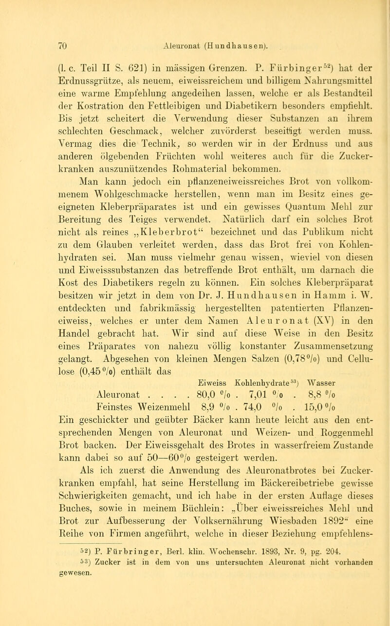 (I.e. Teil II S. 621) in massigen Grenzen. P. Fürbinger^^) hat der Erdnussgrütze, als neuem, eiweissreichem und billigem Nahrungsmittel eine warme Empfehlung angedeihen lassen, welche er als Bestandteil der Kostration den Fettleibigen und Diabetikern besonders empfiehlt. Bis jetzt scheitert die Verwendung dieser Substanzen an ihrem schlechten Geschmack, welcher zuvörderst beseitigt werden muss. Vermag dies die Technik, so werden wir in der Erdnuss und aus anderen ölgebenden Früchten wohl weiteres auch für die Zucker- kranken auszunützendes Rohmaterial bekommen. Man kann jedoch ein pflanzeneiweissreiches Brot von vollkom- menem Wohlgeschmacke herstellen, wenn man im Besitz eines ge- eigneten Kleberpräparates ist und ein gewisses Quantum Mehl zur Bereitung des Teiges verwendet. Natürlich darf ein solches Brot nicht als reines „Kleberbrot bezeichnet und das Publikum nicht zu dem Glauben verleitet werden, dass das Brot frei von Kohlen- hydraten sei. Man muss vielmehr genau wissen, wieviel von diesen und Eiweisssubstanzen das betreffende Brot enthält, um darnach die Kost des Diabetikers regeln zu können. Ein solches Kleberpräparat besitzen wir jetzt in dem von Dr. J. Hundhausen in Hamm i. W, entdeckten und fabrikmässig hergestellten patentierten Pflanzen- eiweiss, welches er unter dem Namen Aleuronat (XV) in den Handel gebracht hat. Wir sind auf diese Weise in den Besitz eines Präparates von nahezu völhg konstanter Zusammensetzung gelangt. Abgesehen von kleinen Mengen Salzen (0,78'^/o) und Cellu- lose (0,45 °/o) enthält das Eiweiss Kohlenhydrate °^) Wasser Aleuronat .... 80,0 o/o . 7,01 °;o . 8,8 /o Feinstes Weizenmehl 8,9 °/o . 74,0 /o . 15,0 «/o Ein geschickter und geübter Bäcker kann heute leicht aus den ent- sprechenden Mengen von Aleuronat und Weizen- und Roggenmehl Brot backen. Der Eiweissgehalt des Brotes in wasserfreiem Zustande kann dabei so auf 50—60*^/o gesteigert werden. Als ich zuerst die Anwendung des Aleuronatbrotes bei Zucker- kranken empfahl, hat seine Herstellung im Bäckereibetriebe gewisse Schwierigkeiten gemacht, und ich habe in der ersten Auflage dieses Buches, sowie in meinem Büchlein: „Über eiweissreiches Mehl und Brot zur Aufbesserung der Volksernährung Wiesbaden 1892 eine Reihe von Firmen angeführt, welche in dieser Beziehung empfehlens- 52) P. Fürbringer, Berl. klin. Wochenschr. 1893, Nr. 9, pg. 204. ö3) Zucker ist in dem von uns untersuchten Aleuronat nicht vorhanden gewesen.