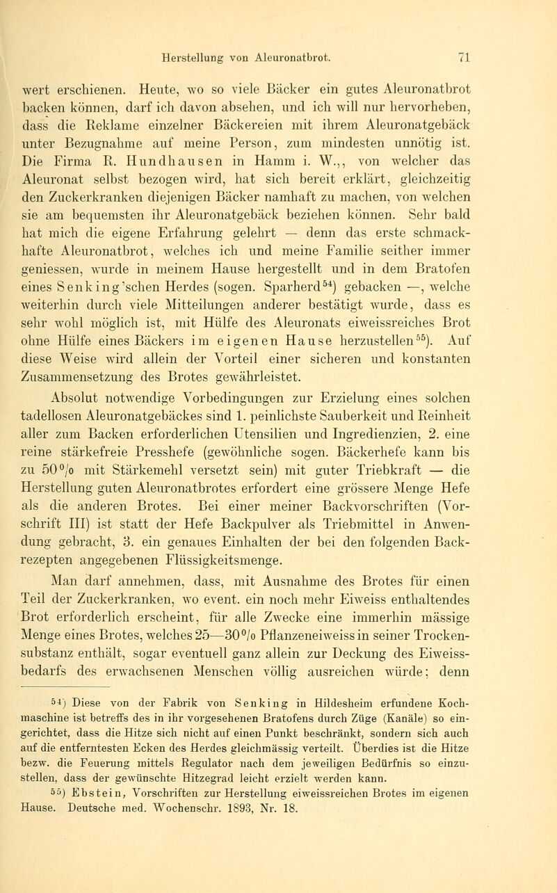 wert erschienen. Heute, wo so viele Bäcker ein gutes Aleuronatbrot backen können, darf ich davon absehen, und ich will nur hervorheben, dass die Reklame einzelner Bäckereien mit ihrem Aleuronatgebäck unter Bezugnahme auf meine Person, zum mindesten unnötig ist. Die Firma R. Hundhausen in Hamm i. W.,, von welcher das Aleuronat selbst bezogen wird, hat sich bereit erklärt, gleichzeitig den Zuckerkranken diejenigen Bäcker namhaft zu machen, von welchen sie am bequemsten ihr Aleuronatgebäck beziehen können. Sehr bald hat mich die eigene Erfahrung gelehrt — denn das erste schmack- hafte Aleuronatbrot, welches ich und meine Familie seither immer gemessen, wurde in meinem Hause hergestellt und in dem Bratofen eines Senk in g'sehen Herdes (sogen. Sparherd^*) gebacken—, welche weiterhin durch viele Mitteilungen anderer bestätigt wurde, dass es sehr wohl möglich ist, mit Hülfe des Aleuronats eiweissreiches Brot ohne Hülfe eines Bäckers im eigenen Hause herzustellen^^). Auf diese Weise wird allein der Vorteil einer sicheren und konstanten Zusammensetzung des Brotes gewährleistet. Absolut notwendige Vorbedingungen zur Erzielung eines solchen tadellosen Aleuronatgebäckes sind 1. peinlichste Sauberkeit und Reinheit aller zum Backen erforderlichen Utensilien und Ingredienzien, 2. eine reine stärkefreie Presshefe (gewöhnliche sogen. Bäckerhefe kann bis zu oO^jo mit Stärkemehl versetzt sein) mit guter Triebkraft — die Herstellung guten Aleuronatbrotes erfordert eine grössere Menge Hefe als die anderen Brotes. Bei einer meiner Backvorschriften (Vor- schrift HI) ist statt der Hefe Backpulver als Triebmittel in Anwen- dung gebracht, 3. ein genaues Einhalten der bei den folgenden Back- rezepten angegebenen Flüssigkeitsmenge. Man darf annehmen, dass, mit Ausnahme des Brotes für einen Teil der Zuckerkranken, wo event. ein noch mehr Eiweiss enthaltendes Brot erforderlich erscheint, für alle Zwecke eine immerhin massige Menge eines Brotes, welches 25—30°/o Pflanzeneiweiss in seiner Trocken- substanz enthält, sogar eventuell ganz allein zur Deckung des Eiweiss- bedarfs des erwachsenen Menschen völlig ausreichen würde; denn 5^) Diese von der Fabrik von Senking in Hildesheim erfundene Kocli- inaschine ist betreffs des in ihr vorgesehenen Bratofens durch Züge (Kanäle) so ein- gerichtet, dass die Hitze sich nicht auf einen Punkt beschränkt, sondern sich auch auf die entferntesten Ecken des Herdes gleichmässig verteilt. Überdies ist die Hitze bezw. die Feuerung mittels Regulator nach dem jeweiligen Bedürfnis so einzu- stellen, dass der gewünschte Hitzegrad leicht erzielt werden kann. ää) Ebstein, Vorschriften zur Herstellung eiweissreichen Brotes im eigenen Hause. Deutsche med. Wochenschr. 1893, Nr. 18.