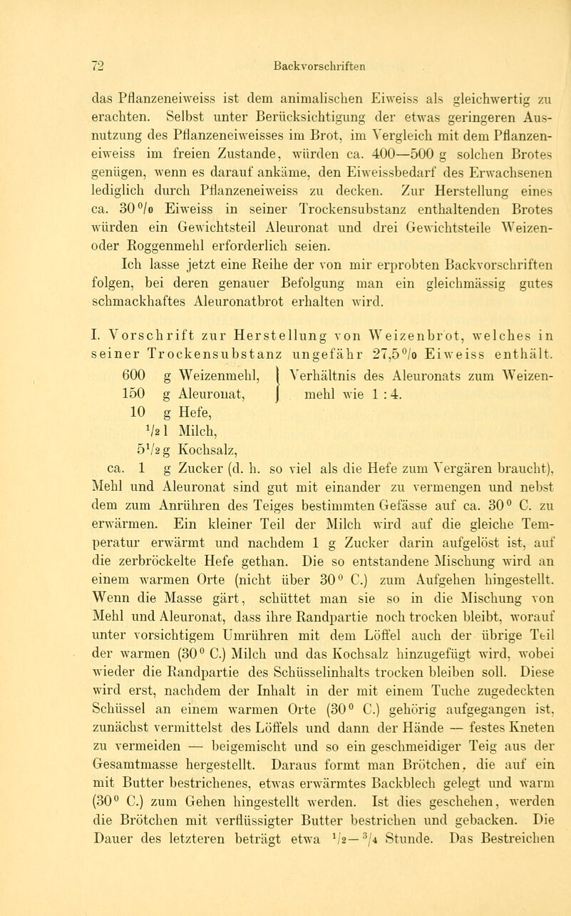 das Pflanzeneiweiss ist dem animalischen Eiweiss als gleichwertig zu erachten. Selbst unter Berücksichtigung der etwas geringeren Aus- nutzung des Pflanzeneiweisses im Brot, im Vergleich mit dem Pflanzen- eiweiss im freien Zustande, würden ca. 400—500 g solchen Brotes genügen, wenn es darauf ankäme, den Eiweissbedarf des Erwachsenen lediglich durch Pflanzeneiweiss zu decken. Zur Herstellung eines ca. 30°/o Eiweiss in seiner Trockensubstanz enthaltenden Brotes würden ein Gewichtsteil Aleuronat und drei Gewichtsteile Weizen- oder Roggenmehl erforderlich seien. Ich lasse jetzt eine Reihe der von mir erprobten Backvorschriften folgen, bei deren genauer Befolgung man ein gleichmässig gutes schmackhaftes Aleuronatbrot erhalten wird. I. Vorschrift zur Herstellung von Weizenbrot, welches in seiner Trockensubstanz ungefähr 27,5°/o Eiweiss enthält. 600 g Weizenmehl, I Verhältnis des Aleuronats zum Weizen- 150 g Aleuronat, j mehl wie 1 :4. 10 g Hefe, V2I Milch, 5V2g Kochsalz, ca. 1 g Zucker (d. h. so viel als die Hefe zum Vergären braucht), Mehl und Aleuronat sind gut mit einander zu vermengen und nebst dem zum Anrühren des Teiges bestimmten Gefässe auf ca. 30 ° C. zu erwärmen. Ein kleiner Teil der Milch wird auf die gleiche Tem- peratur erwärmt und nachdem 1 g Zucker darin aufgelöst ist, auf die zerbröckelte Hefe gethan. Die so entstandene Mischung wird an einem warmen Orte (nicht über 30*^ C.) zum Aufgehen hingestellt. Wenn die Masse gärt, schüttet man sie so in die Mischung von Mehl und Aleuronat, dass ihre Randpartie noch trocken bleibt, worauf unter vorsichtigem Umrühren mit dem Löfiel auch der übrige Teil der warmen (30*^ C.) Milch und das Kochsalz hinzugefügt wird, wobei wieder die Randpartie des Schüsselinhalts trocken bleiben soll. Diese wird erst, nachdem der Inhalt in der mit einem Tuche zugedeckten Schüssel an einem warmen Orte (30° C.) gehörig aufgegangen ist, zunächst vermittelst des Löffels und dann der Hände — festes Kneten zu vermeiden — beigemischt und so ein geschmeidiger Teig aus der Gesamtmasse hergestellt. Daraus formt man Brötchen, die auf ein mit Butter bestrichenes, etwas erwärmtes Backblech gelegt und warm (30 C.) zum Gehen hingestellt werden. Ist dies geschelien, werden die Brötchen mit verflüssigter Butter bestrichen und gebacken. Die Dauer des letzteren beträgt etwa ^2—^/4 Stunde. Das Bestreichen