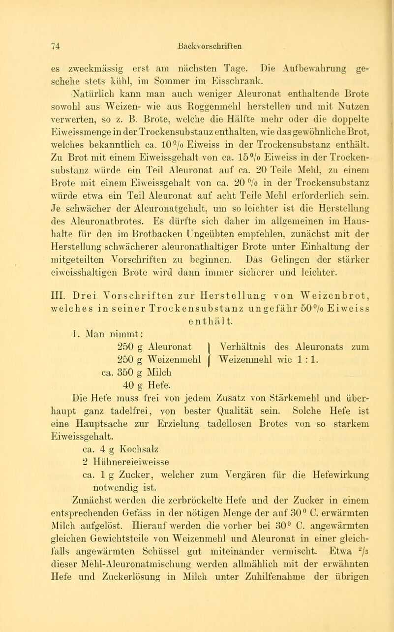 es zweckmässig erst am nächsten Tage. Die Aufbewahrung ge- schehe stets kühl, im Sommer im Eisschrank. Natürlich kann man auch w^eniger Aleuronat enthaltende Brote sowohl aus Weizen- wie aus Roggenmehl herstellen und mit Nutzen verwerten, so z. B. Brote, welche die Hälfte mehr oder die doppelte Eiweissmenge in der Trockensubstanz enthalten, wie das gewöhnliche Brot, welches bekanntlich ca. lO°/o Eiweiss in der Trockensubstanz enthält. Zu Brot mit einem Eiweissgehalt von ca. 15°/o Eiweiss in der Trocken- substanz würde ein Teil Aleuronat auf ca. 20 Teile Mehl, zu einem Brote mit einem Eiweissgehalt von ca. 20 '^lo in der Trockensubstanz würde etwa ein Teil Aleuronat auf acht Teile Mehl erforderlich sein. Je schwächer der Aleuronatgehalt, um so leichter ist die Herstellung des Aleuronatbrotes. Es dürfte sich daher im allgemeinen im Haus- halte für den im Brotbacken Ungeübten empfehlen, zunächst mit der Herstellung schwächerer aleuronathaltiger Brote unter Einhaltung der mitgeteilten Vorschriften zu beginnen. Das Gelingen der stärker eiweisshaltigen Brote wird dann immer sicherer und leichter. HI. Drei Vorschriften zur Herstellung von Weizenbrot, welches in seiner Trockensubstanz ungefähr 50°/o Eiweiss enthält. 1. Man nimmt: 250 g Aleuronat 1 Verhältnis des Aleuronats zum 250 g Weizenmehl ( Weizenmehl wie 1:1. ca. 350 g Milch 40 g Hefe. Die Hefe muss frei von jedem Zusatz von Stärkemehl und über- haupt ganz tadelfrei, von bester Qualität sein. Solche Hefe ist eine Hauptsache zur Erzielung tadellosen Brotes von so starkem p]iweissgehalt. ca. 4 g Kochsalz 2 Hühnereieiweisse ca. 1 g Zucker, welcher zum Vergären für die Hefewirkung notwendig ist. Zunächst werden die zerbröckelte Hefe und der Zucker in einem entsprechenden Gefäss in der nötigen Menge der auf 30 '^ C. erwärmten Milch aufgelöst. Hierauf werden die vorher bei 30° C. angewärmten gleichen Gewichtsteile von Weizenmehl und Aleuronat in emer gleich- falls angewärmten Schüssel gut miteinander vermischt. Etwa -/s dieser Mehl-Aleuronatmischung werden allmählich mit der erwähnten Hefe und Zuckerlösung in Milch unter Zuhilfenahme der übrigen