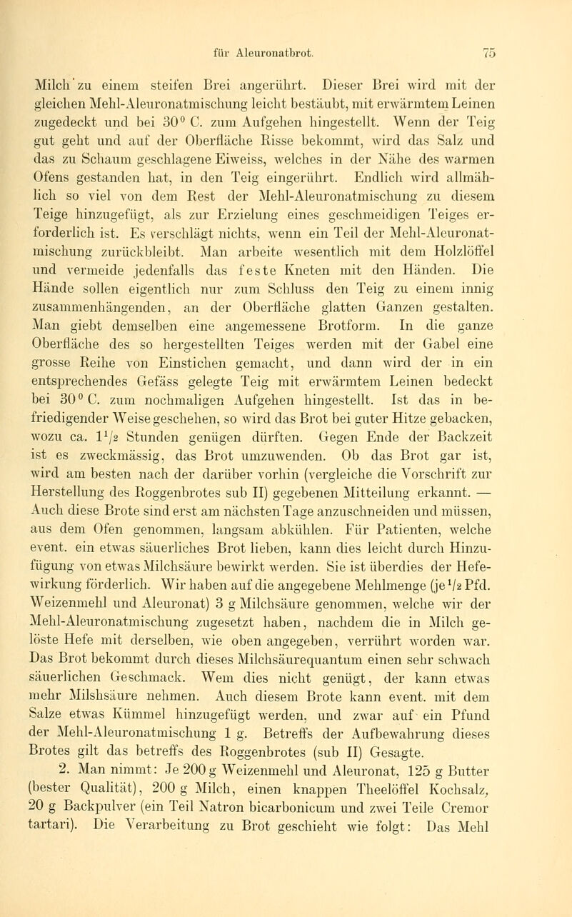 Milch zu einem steifen Brei angerührt. Dieser Brei wird mit der gleichen Mehl-Aleuronatmischung leicht bestäubt, mit erwärmtem Leinen zugedeckt und bei 30° C. zum Aufgehen hingestellt. Wenn der Teig gut geht und auf der Oberfläche Risse bekommt, wird das Salz und das zu Schaum geschlagene Eiweiss, welches in der Nähe des warmen Ofens gestanden hat, in den Teig eingerührt. Endlich wird allmäh- lich so viel von dem Rest der Mehl-Aleuronatmischung zu diesem Teige hinzugefügt, als zur Erzielung eines geschmeidigen Teiges er- forderlich ist. Es verschlägt nichts, wenn ein Teil der Mehl-Aleuronat- mischung zurückbleibt. Man arbeite wesentlich mit dem Holzlöffel und vermeide jedenfalls das feste Kneten mit den Händen. Die Hände sollen eigentlich nur zum Schluss den Teig zu einem innig zusammenhängenden, an der Oberfläche glatten Ganzen gestalten. Man giebt demselben eine angemessene Brotform. In die ganze Oberfläche des so hergestellten Teiges werden mit der Gabel eine grosse Reihe von Einstichen gemacht, und dann wird der in ein entsprechendes Gefäss gelegte Teig mit erwärmtem Leinen bedeckt bei 30 ° C. zum nochmaligen Aufgehen hingestellt. Ist das in be- friedigender Weise geschehen, so wird das Brot bei guter Hitze gebacken, wozu ca. 1^2 Stunden genügen dürften. Gegen Ende der Backzeit ist es zweckmässig, das Brot umzuwenden. Ob das Brot gar ist, wird am besten nach der darüber vorhin (vergleiche die Vorschrift zur Herstellung des Roggenbrotes sub II) gegebenen Mitteilung erkannt. — Auch diese Brote sind erst am nächsten Tage anzuschneiden und müssen, aus dem Ofen genommen, langsam abkühlen. Für Patienten, welche event. ein etwas säuerliches Brot lieben, kann dies leicht durch Hinzu- fügung von etwas Milchsäure bewirkt werden. Sie ist überdies der Hefe- wirkung förderlich. Wir haben auf die angegebene Mehlmenge (je V2 Pfd. Weizenmehl und Aleuronat) 3 g Milchsäure genommen, welche wir der Mehl-Aleuronatmischung zugesetzt haben, nachdem die in Milch ge- löste Hefe mit derselben, wie oben angegeben, verrührt worden war. Das Brot bekommt durch dieses Milchsäurequantum einen sehr schwach säuerlichen Geschmack. Wem dies nicht genügt, der kann etwas mehr Milshsäure nehmen. Auch diesem Brote kann event. mit dem Salze etwas Kümmel hinzugefügt werden, und zwar auf ein Pfund der Mehl-Aleuronatmischung 1 g. Betreifs der Aufbewahrung dieses Brotes gilt das betreffs des Roggenbrotes (sub II) Gesagte. 2. Man nimmt: Je 200g Weizenmehl und Aleuronat, 125 g Butter (bester Qualität), 200 g Milch, einen knappen Theelööel Kochsalz, 20 g Backpulver (ein Teil Natron bicarbonicum und zwei Teile Cremor tartari). Die Verarbeitung zu Brot geschieht wie folgt: Das Mehl