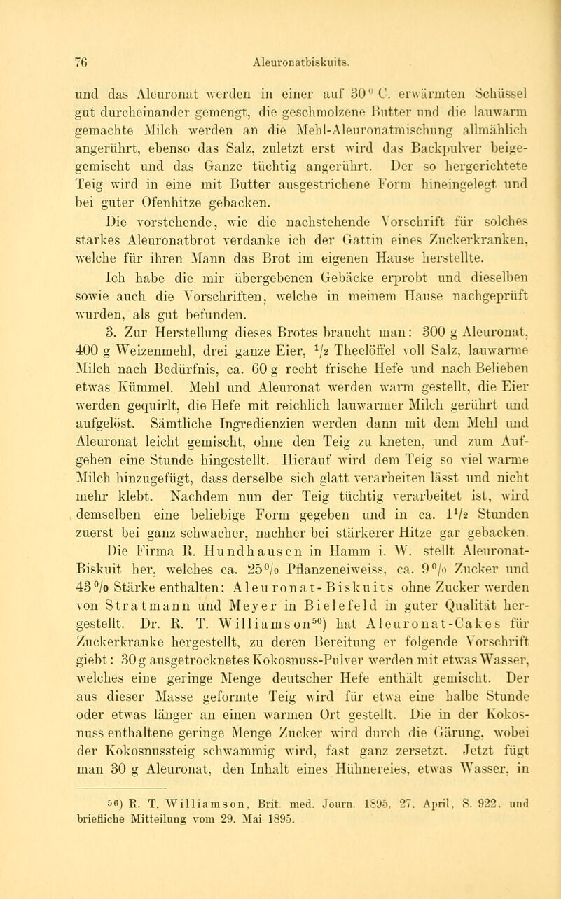 und das Aleuronat werden in einer auf 30 C. erwärmten Schüssel gut durcheinander gemengt, die geschmolzene Butter und die lauwarm gemachte Milch werden an die Mehl-Aleuronatmischung allmählich angerührt, ebenso das Salz, zuletzt erst wird das Backpulver beige- gemischt und das Ganze tüchtig angerührt. Der so hergerichtete Teig wird in eine mit Butter ausgestrichene Form hineingelegt und bei guter Ofenhitze gebacken. Die vorstehende, wie die nachstehende Vorschrift für solches starkes Aleuronatbrot verdanke ich der Gattin eines Zuckerkranken, welche für ihren Mann das Brot im eigenen Hause herstellte. Ich habe die mir übergebenen Gebäcke erprobt und dieselben sowie auch die Vorschriften, welche in meinem Hause nachgeprüft wurden, als gut befunden. 3. Zur Herstellung dieses Brotes braucht man: 300 g Aleuronat, 400 g Weizenmehl, drei ganze Eier, ^/2 Theelöffel voll Salz, lauwarme Milch nach Bedürfnis, ca. 60 g recht frische Hefe und nach Belieben etwas Kümmel. Mehl und Aleuronat werden warm gestellt, die Eier werden gequirlt, die Hefe mit reichlich lauwarmer Milch gerührt und aufgelöst. Sämtliche Ingredienzien werden dann mit dem Mehl mid Aleuronat leicht gemischt, ohne den Teig zu kneten, und zum Auf- gehen eine Stunde hingestellt. Hierauf wird dem Teig so viel warme Milch hinzugefügt, dass derselbe sich glatt verarbeiten lässt und nicht mehr klebt. Nachdem nun der Teig tüchtig verarbeitet ist, wird demselben eine beliebige Form gegeben und in ca. 1^12 Stunden zuerst bei ganz schwacher, nachher bei stärkerer Hitze gar gebacken. Die Firma R. Hund hausen in Hamm i. W. stellt Aleuronat- Biskuit her, welches ca. 25°/o Pflanzeneiweiss. ca. 9°/o Zucker und 43°/o Stärke enthalten; Aleuronat-Biskuits ohne Zucker werden von Stratmann und Meyer in Bielefeld in guter Qualität her- gestellt. Dr. R. T. Williams on'') hat Aleuronat-Gakes für Zuckerkranke hergestellt, zu deren Bereitung er folgende Vorschrift giebt: 30 g ausgetrocknetes Kokosnuss-Pulver werden mit etwas Wasser, welches eine geringe Menge deutscher Hefe enthält gemischt. Der aus dieser Masse geformte Teig wird für etwa eine halbe Stunde oder etwas länger an einen warmen Ort gestellt. Die in der Kokos- nuss enthaltene geringe Menge Zucker wird durch die Gärung, wobei der Kokosnussteig schwammig wird, fast ganz zersetzt. Jetzt fügt man 30 g Aleuronat, den Inhalt eines Hühnereies, etwas Wasser, in 56) R. T. Williamson. ßrit. med. Journ. 1895, 27. April, S. 922. uud briefliche Mitteilung vom 29. Mai 1895.