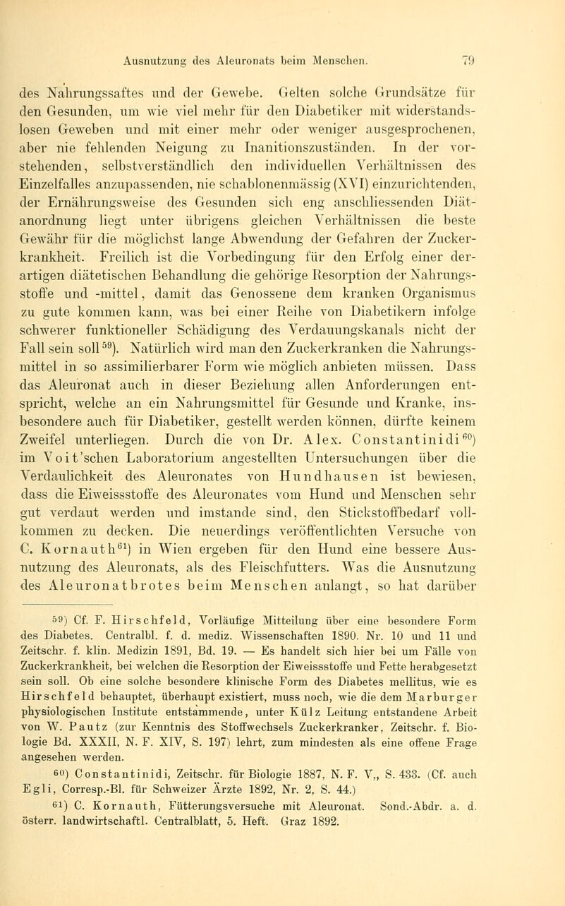 des Nahrungssaftes und der Gewebe. Gelten solche Grundsätze für den Gesunden, um wie viel mehr für den Diabetiker mit widerstands- losen Geweben und mit einer mehr oder weniger ausgesprochenen, aber nie fehlenden Neigung zu Inanitionszuständen. In der vor- stehenden, selbstverständlich den individuellen Verhältnissen des Einzelfalles anzupassenden, nie schablonenmässig (XVI) einzurichtenden, der Ernährungsweise des Gesunden sich eng anschliessenden Diät- anordnung liegt unter übrigens gleichen Verhältnissen die beste Gewähr für die möglichst lange Abwendung der Gefahren der Zucker- krankheit. Freilich ist die Vorbedingung für den Erfolg einer der- artigen diätetischen Behandlung die gehörige Resorption der Nahrungs- stofFe und -mittel, damit das Genossene dem kranken Organismus zu gute kommen kann, was bei einer Reihe von Diabetikern infolge schwerer funktioneller Schädigung des Verdauungskanals nicht der Fall sein soll ^^). Natürlich wird man den Zuckerkranken die Nahrungs- mittel in so assimilierbarer Form wie möglich anbieten müssen. Dass das Aleuronat auch in dieser Beziehung allen Anforderungen ent- spricht, welche an ein Nahrungsmittel für Gesunde und Kranke, ins- besondere auch für Diabetiker, gestellt werden können, dürfte keinem Zweifel unterliegen. Durch die von Dr. Alex. Constantinidi^*') im Voit'schen Laboratorium angestellten Untersuchungen über die Verdaulichkeit des Aleuronates von Hundhausen ist bewiesen, dass die Eiweissstoffe des Aleuronates vom Hund und Menschen sehr gut verdaut werden und imstande sind, den Stickstoffbedarf voll- kommen zu decken. Die neuerdings veröffentlichten Versuche von C. Kornauth^^) in Wien ergeben für den Hund eine bessere Aus- nutzung des Aleuronats, als des Fleischfutters. Was die Ausnutzung des Aleuronatbrotes beim Menschen anlangt, so hat darüber 59) Cf. F. Hirschfeld, Vorläufige Mitteilung über eine besondere Form des Diabetes. Centralbl. f. d. mediz. Wissenschaften 1890. Nr. 10 und 11 und Zeitschr. f. klin. Medizin 1891, Bd. 19. — Es handelt sich hier bei um Fälle von Zuckerkrankheit, bei welchen die Resorption der Eiweissstoffe und Fette herabgesetzt sein soll. Ob eine solche besondere klinische Form des Diabetes mellitus, wie es Hirschfeld behauptet, überhaupt existiert, muss noch, wie die dem Marburger physiologischen Institute entstammende, unter Külz Leitung entstandene Arbeit von W. Pautz (zur Kenntnis des Stoffwechsels Zuckerkranker, Zeitschr. f. Bio- logie Bd. XXXII, N. F. XIV, S. 197) lehrt, zum mindesten als eine offene Frage angesehen werden. 60) Constantinidi, Zeitschr. für Biologie 1887, N. F. V„ S. 433. (Cf. auch Egli, Corresp.-Bl. für Schweizer Ärzte 1892, Nr. 2, S. 44.) 61) C. Kornauth, Fütterungsversuche mit Aleuronat. Sond.-Abdr. a. d. österr. landwirtschaftl. Centralblatt, 5, Heft. Graz 1892.