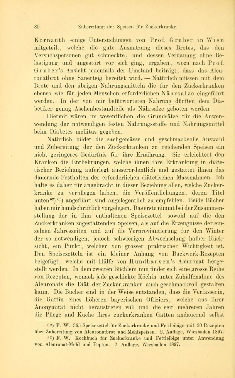Kornautli einige Untersuchungen von Prof. Gruber in Wien mitgeteilt, welche die gute Ausnutzung dieses Brotes, das den Versuchspersonen gut schmeckte, und dessen Verdauung ohne Be- lästigung und ungestört vor sich ging, ergaben, wozu nach Prof. Grub er's Ansicht jedenfalls der Umstand beiträgt, dass das Aleu- ronatbrot ohne Sauerteig bereitet wird. — Natürlich müssen mit dem Brote und den übrigen Nahrungsmitteln die für den Zuckerkranken ebenso wie für jeden Menschen erforderlichen Nährsalze eingeführt werden. In der von mir befürworteten Nahrung dürften dem Dia- betiker genug Aschenbestandteile als Nährsalze geboten werden. Hiermit wären im wesentlichen die Grundsätze für die Anwen- wendung der notwendigen festen Nahrungsstoffe und Nahrungsmittel beim Diabetes mellitus gegeben. Natürlich bildet die sachgemässe und geschmackvolle Auswahl und Zubereitung der den Zuckerkranken zu reichenden Speisen ein nicht geringeres Bedürfnis für ihre Ernährung. Sie erleichtert den Kranken die Entbehrungen, welche ihnen ihre Erkrankung in diäte- tischer Beziehung auferlegt ausserordentlich und gestattet ihnen das dauernde Festhalten der erforderlichen diätetischen Massnahmen. Ich halte es daher für angebracht in dieser Beziehung allen.^ welche Zucker- kranke zu verpflegen haben, die Veröffentlichungen, deren Titel unten ^^) ''^) angeführt sind angelegentlich zu empfehlen. Beide Bücher haben mir handschriftlich vorgelegen. Das erste nimmt bei der Zusammen- stellung der in ihm enthaltenen Speisezettel sowohl auf die den Zuckerkranken zugestattenden Speisen, als auf die Erzeugnisse der ein- zelnen Jahreszeiten und auf die Verproviantierung für den Winter der so notwendigen, jedoch schwierigen Abwechselung halber Rück- sicht, ein Punkt, welcher von grosser praktischer Wichtigkeit ist. Den Speisezetteln ist ein kleiner Anhang von Backwerk-Rezepten beigefügt, welche mit Hülfe von Hundhausen's Aleuronat herge- stellt werden. In dem zweiten Büchlein nun findet sich eine grosse Reihe von Rezepten, wonach jede geschickte Köchin unter Zuhülfenahme des Aleuronats die Diät der Zuckerkranken auch geschmackvoll gestalten kann. Die Bücher sind in der Weise entstanden, dass die Verfasserin, die Gattin eines höheren bayerischen Offiziers, welche aus ihrer Anonymität nicht heraustreten will und die seit mehreren Jahren die Pflege und Küche ihres zuckerkranken Gatten andauernd selbst 62) F. W. 365 Speisezettel für Zuckerkranke und Fettleibige mit 20 Rezepten über Zubereitung von Aleuronatbrot und Mehlspeisen. 2. Auflage, Wiesbaden 1897. 63) F. W. Kochbuch für Zuckerkranke und Fettleibige unter Anwendung von Aleuronat-Mehl und Pepton. 2. Auflage, Wiesbaden 1897.