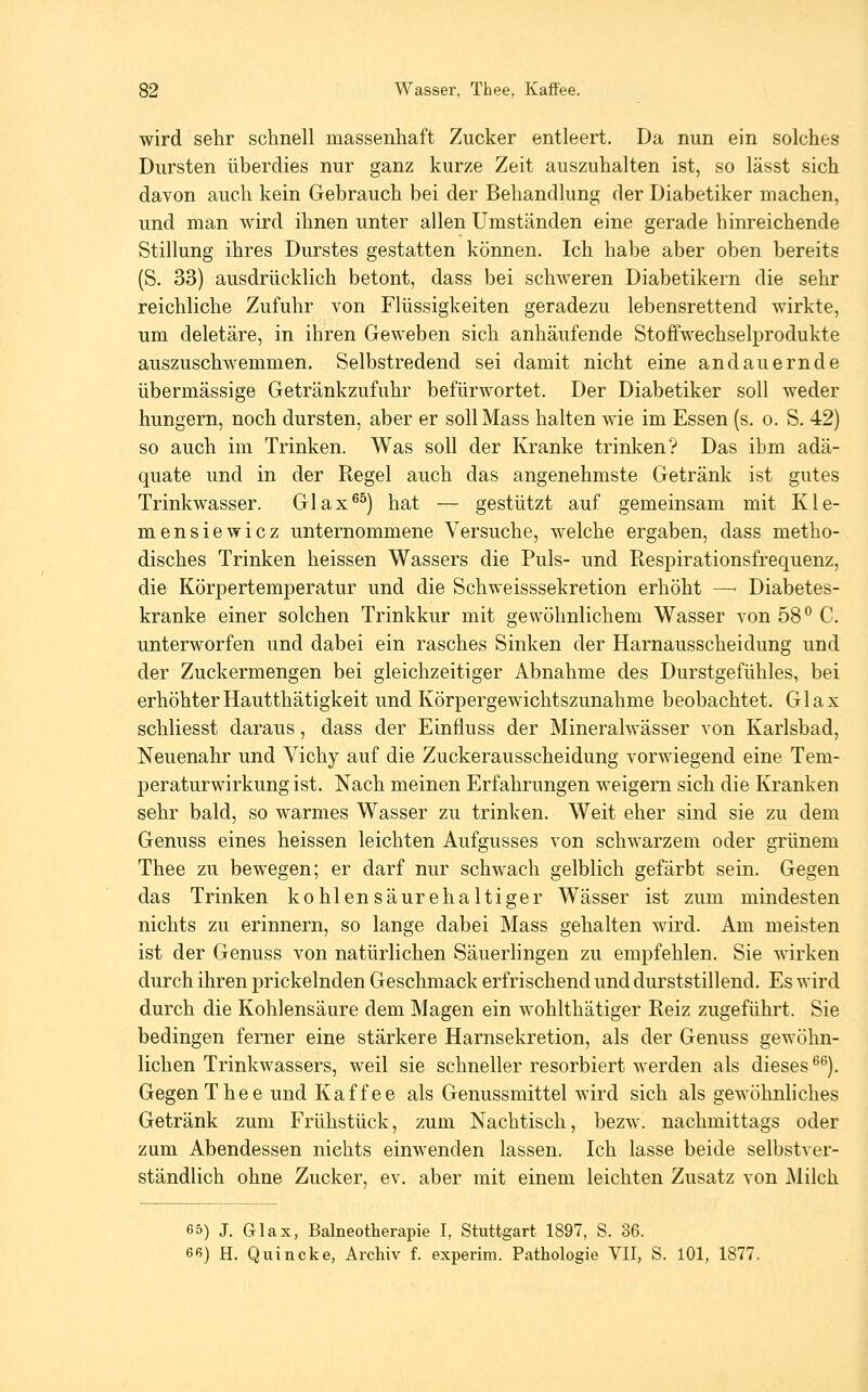 wird sehr schnell massenhaft Zucker entleert. Da nun ein solches Dursten überdies nur ganz kurze Zeit auszuhalten ist, so lässt sich davon auch kein Gebrauch bei der Behandlung der Diabetiker machen, und man wird ihnen unter allen Umständen eine gerade hinreichende Stillung ihres Durstes gestatten können. Ich habe aber oben bereits (S. 33) ausdrücklich betont, dass bei schweren Diabetikern die sehr reichliche Zufuhr von FRissigkeiten geradezu lebensrettend wirkte, um deletäre, in ihren Geweben sich anhäufende Stoffwechselprodukte auszuschwemmen. Selbstredend sei damit nicht eine andauernde übermässige Getränkzufuhr befürwortet. Der Diabetiker soll weder hungern, noch dursten, aber er soll Mass halten wie im Essen (s. o. S. 42) so auch im Trinken. Was soll der Kranke trinken? Das ihm adä- quate und in der Regel auch das angenehmste Getränk ist gutes Trinkwasser. Glax^^) hat — gestützt auf gemeinsam mit Kle- mensiewicz unternommene Versuche, welche ergaben, dass metho- disches Trinken heissen Wassers die Puls- und Respirationsfrequenz, die Körpertemperatur und die Schweisssekretion erhöht —• Diabetes- kranke einer solchen Trinkkur mit gewöhnlichem Wasser von 58° C. unterworfen und dabei ein rasches Sinken der Harnausscheidung und der Zuckermengen bei gleichzeitiger Abnahme des Durstgefühles, bei erhöhterHautthätigkeit und Körpergewichtszunahme beobachtet. Glax schliesst daraus, dass der Einfluss der Mineralwässer von Karlsbad, Neuenahr und Vichy auf die Zuckerausscheidung vorwiegend eine Tem- peraturwirkungist. Nach meinen Erfahrungen weigern sich die Kranken sehr bald, so warmes Wasser zu trinken. Weit eher sind sie zu dem Genuss eines heissen leichten Aufgusses von schwarzem oder grünem Thee zu bewegen; er darf nur schwach gelblich gefärbt sein. Gegen das Trinken kohlensäurehaltiger Wässer ist zum mindesten nichts zu erinnern, so lange dabei Mass gehalten wird. Am meisten ist der Genuss von natürlichen Säuerlingen zu empfehlen. Sie wirken durch ihren prickelnden Geschmack erfrischend und durststillend. Es wird durch die Kohlensäure dem Magen ein wohlthätiger Reiz zugeführt. Sie bedingen ferner eine stärkere Harnsekretion, als der Genuss gewöhn- lichen Trinkwassers, weil sie schneller resorbiert werden als dieses ^^). Gegen Thee und Kaffee als Genussmittel wird sich als gewöhnhches Getränk zum Frühstück, zum Nachtisch, bezw. nachmittags oder zum Abendessen nichts einwenden lassen. Ich lasse beide selbstver- ständlich ohne Zucker, ev. aber mit einem leichten Zusatz von Milch 65) J. Glax, Balneotherapie I, Stuttgart 1897, S. 36. ee) H. Quincke, Archiv f. experim. Pathologie VIT, S. lOl, 1877.