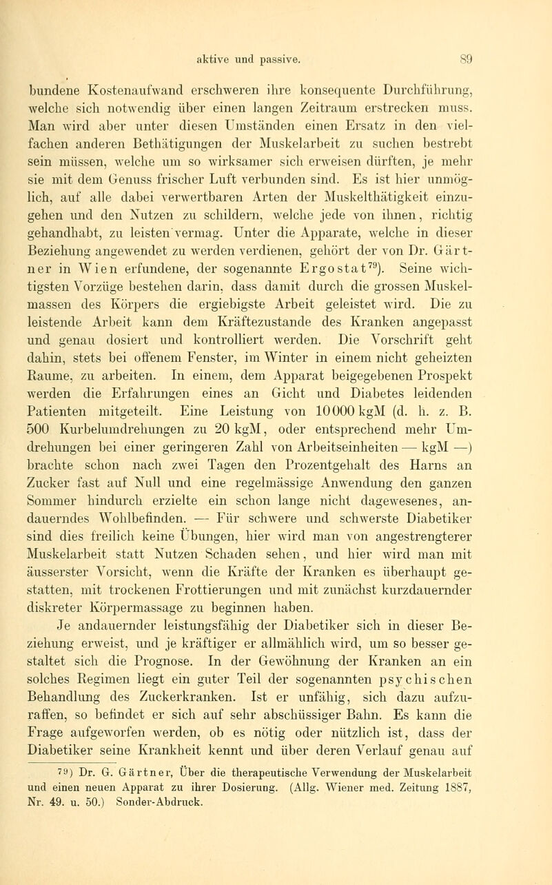 bundene Kostenaufwand erschweren ihre konsequente Durchführung, welche sich notwendig über einen langen Zeitraum erstrecken muss. Man wird aber unter diesen Umständen einen Ersatz in den viel- fachen anderen Bethätigungen der Muskelarbeit zu suchen bestrebt sein müssen, welche um so wirksamer sich erweisen dürften, je mehr sie mit dem Genuss frischer Luft verbunden sind. Es ist hier unmög- lich, auf alle dabei verwertbaren Arten der Muskelthätigkeit einzu- gehen und den Nutzen zu schildern, welche jede von ihnen, richtig gehandhabt, zu leisten vermag. Unter die Apparate, welche in dieser Beziehung angewendet zu werden verdienen, gehört der von Dr. Gärt- ner in Wien erfundene, der sogenannte Ergostaf^). Seine wich- tigsten Vorzüge bestehen darin, dass damit durch die grossen Muskel- massen des Körpers die ergiebigste Arbeit geleistet wird. Die zu leistende Arbeit kann dem Kräftezustande des Kranken angepasst und genau dosiert und kontrolliert werden. Die Vorschrift geht dahin, stets bei offenem Fenster, im Winter in einem nicht geheizten Räume, zu arbeiten. In einem, dem Apparat beigegebenen Prospekt werden die Erfahrungen eines an Gicht und Diabetes leidenden Patienten mitgeteilt. Eine Leistung von 10000 kgM (d. h. z. B. 500 Kurbelumdrehungen zu 20 kgM, oder entsprechend mehr Um- drehungen bei einer geringeren Zahl von Arbeitseinheiten — kgM —) brachte schon nach zwei Tagen den Prozentgehalt des Harns an Zucker fast auf Null und eine regelmässige Anwendung den ganzen Sommer hindurch erzielte ein schon lange nicht dagewesenes, an- dauerndes Wohlbefinden. — Für schwere und schwerste Diabetiker sind dies freilich keine Übungen, hier wird man von angestrengterer Muskelarbeit statt Nutzen Schaden sehen, und hier wird man mit äusserster Vorsicht, wenn die Kräfte der Kranken es überhaupt ge- statten, mit trockenen Frottierungen und mit zunächst kurzdauernder diskreter Körpermassage zu beginnen haben. Je andauernder leistungsfähig der Diabetiker sich in dieser Be- ziehung erweist, und je kräftiger er allmählich wird, um so besser ge- staltet sich die Prognose. In der Gewöhnung der Kranken an ein solches Regimen liegt ein guter Teil der sogenannten psychischen Behandlung des Zuckerkranken. Ist er unfähig, sich dazu aufzu- raffen, so befindet er sich auf sehr abschüssiger Bahn. Es kann die Frage aufgeworfen werden, ob es nötig oder nützlich ist, dass der Diabetiker seine Krankheit kennt und über deren Verlauf genau auf 79) Dr. G. Gärtner, Über die therapeutische Verwendung der Muskelarbeit und einen neuen Apparat zu ihrer Dosierung. (Allg. Wiener med. Zeitung 1887, Nr. 49. u. 50.) Sonder-Abdruck.