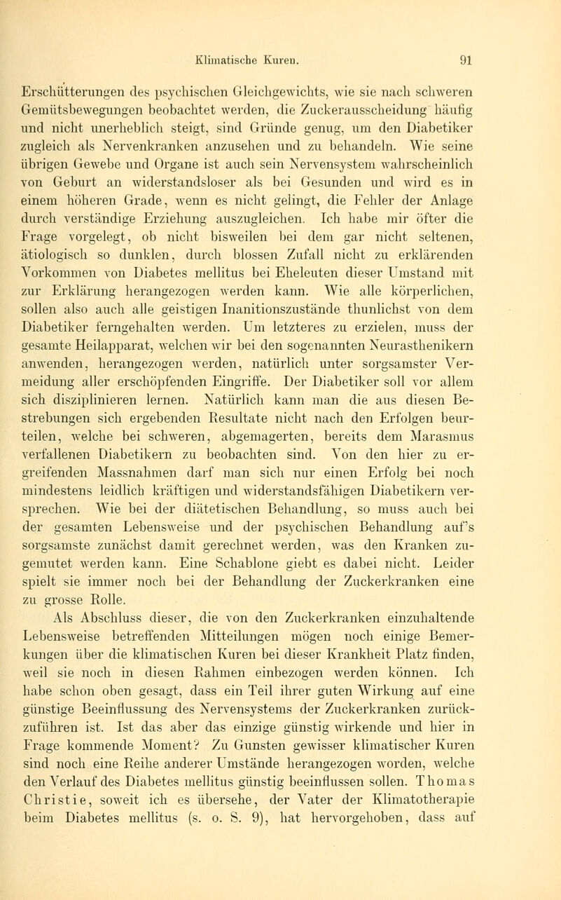 Erschütterimgen des psychischen Gleichgewichts, wie sie nach schweren Gemütsbewegungen beobachtet werden, die Zuckerausscheidung häufig und nicht unerheblich steigt, sind Gründe genug, um den Diabetiker zugleich als Nervenkranken anzusehen und zu behandeln. Wie seine übrigen Gewebe und Organe ist auch sein Nervensystem wahrscheinlich von Geburt an widerstandsloser als bei Gesunden und wird es in einem höheren Grade, wenn es nicht gelingt, die Fehler der Anlage durch verständige Erziehung auszugleichen. Ich habe mir öfter die Frage vorgelegt, ob nicht bisweilen bei dem gar nicht seltenen, ätiologisch so dunklen, durch blossen Zufall nicht zu erklärenden Vorkommen von Diabetes mellitus bei Eheleuten dieser Umstand mit zur Erklärung herangezogen werden kann. Wie alle körperlichen, sollen also auch alle geistigen Inanitionszustände thunlichst von dem Diabetiker ferngehalten werden. Um letzteres zu erzielen, muss der gesamte Heilapparat, welchen wir bei den sogenannten Neurasthenikern anwenden, herangezogen werden, natürlich unter sorgsamster Ver- meidung aller erschöj^fenden Eingriffe. Der Diabetiker soll vor allem sich disziplinieren lernen. Natürlich kann man die aus diesen Be- strebungen sich ergebenden Resultate nicht nach den Erfolgen beur- teilen, welche bei schweren, abgemagerten, bereits dem Marasmus verfallenen Diabetikern zu beobachten sind. Von den hier zu er- greifenden Massnahmen darf man sich nur einen Erfolg bei noch mindestens leidlich kräftigen und widerstandsfähigen Diabetikern ver- sprechen. Wie bei der diätetischen Behandlung, so muss auch bei der gesamten Lebensweise und der psychischen Behandlung auf's sorgsamste zunächst damit gerechnet werden, was den Kranken zu- gemutet werden kann. Eine Schablone giebt es dabei nicht. Leider spielt sie immer noch bei der Behandlung der Zuckerkranken eine zu grosse Rolle. Als Abschluss dieser, die von den Zuckerkranken einzuhaltende Lebensweise betreffenden Mitteilungen mögen noch einige Bemer- kungen über die klimatischen Kuren bei dieser Krankheit Platz finden, weil sie noch in diesen Rahmen einbezogen werden können. Ich habe schon oben gesagt, dass ein Teil ihrer guten Wirkung auf eine günstige Beeinflussung des Nervensystems der Zuckerkranken zurück- zuführen ist. Ist das aber das einzige günstig wirkende und hier in Frage kommende Moment? Zu Gunsten gewisser klimatischer Kuren sind noch eine Reihe anderer Umstände herangezogen w^orden, welche den Verlauf des Diabetes mellitus günstig beeinflussen sollen. Thomas Christie, soweit ich es übersehe, der Vater der Klimatotherapie beim Diabetes mellitus (s. o. S. 9), hat hervorgehoben, dass auf
