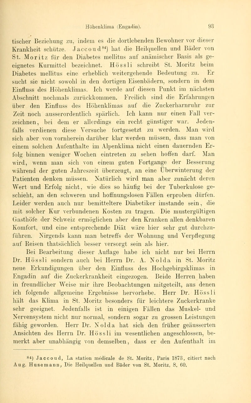 tischer Beziehung zu, indem es die dortlebenden Bewohner vor dieser Krankheit schütze. Jaccoud^*) hat die Heilquellen und Bäder von St. Moritz für den Diabetes mellitus auf anämischer Basis als ge- eignetes Kurmittel bezeichnet. Hössli schreibt St, Moritz beim Diabetes melHtus eine erheblich weitergehende Bedeutung zu. Er sucht sie nicht sowohl in den dortigen Eisenbädern, sondern in dem Einfluss des Höhenklimas. Ich werde auf diesen Punkt im nächsten Abschnitt nochmals zurückkommen. Freilich sind die Erfahrungen über den Einfluss des Höhenklimas auf die Zuckerharnruhr zur Zeit noch ausserordentlich spärlich. Ich kann nur einen Fall ver- zeichnen, bei dem er allerdings ein recht günstiger war. Jeden- falls verdienen diese Versuche fortgesetzt zu werden. Man wird sich aber von vornherein darüber klar werden müssen, dass man von einem solchen Aufenthalte im Alpenklima nicht einen dauernden Er- folg binnen weniger Wochen eintreten zu sehen hoffen darf. Man wird, wenn man sich von einem guten Fortgange der Besserung während der guten Jahreszeit überzeugt, an eine Überwinterung der Patienten denken müssen. Natürlich wird man aber zunächt deren Wert und Erfolg nicht, wie dies so häufig bei der Tuberkulose ge- schieht, an den schweren und hoffnungslosen Fällen erproben dürfen. Leider werden auch nur bemitteltere Diabetiker imstande sein, die mit solcher Kur verbundenen Kosten zu tragen. Die mustergültigen Gasthöfe der Schweiz ermöglichen aber den Kranken allen denkbaren Komfort, und eine entsprechende Diät wäre hier sehr gut durchzu- führen. Nirgends kann man betreffs der Wohnung und Verpflegung auf Reisen thatsächlich besser versorgt sein als hier. Bei Bearbeitung dieser Auflage habe ich nicht nur bei Herrn Dr. Hössli sondern auch bei Herrn Dr. A. Nokia in St. Moritz neue Erkundigungen über den Einfluss des Hochgebirgsklimas in Engadin auf die Zuckerkrankheit eingezogen. Beide Herren haben in freundlicher Weise mir ihre Beobachtungen mitgeteilt, aus denen ich folgende allgemeine Ergebnisse hervorhebe. Herr Dr. Hössli hält das Klima in St. Moritz besonders für leichtere Zuckerkranke sehr geeignet. Jedenfalls ist in einigen Fällen das Muskel- und Nervensystem nicht nur normal, sondern sogar zu grossen Leistungen fähig geworden. Herr Dr. Nolda hat sich den früher geäusserten Ansichten des Herrn Dr. Hössli im wesentlichen angeschlossen, be- merkt aber unabhängig von demselben, dass er den Aufenthalt im 84) Jaccoud, La Station medicale de St. Moritz, Paris 1873, citiert nach Aug. Husemann, Die Heilquellen und Bäder von St. Moritz, S. 60.