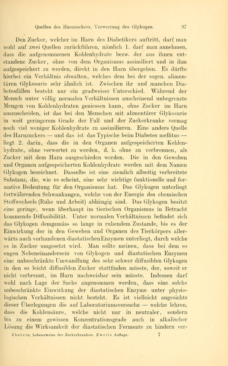 Den Zucker, welcher im Harn des Diabetikers auftritt, darf man Avohl auf zwei Quellen zurückführen, nämlich 1. darf man annehmen, dass die aufgenommenen Kohlenhydrate bezw. der aus ihnen ent- standene Zucker, ohne von dem Organismus assimiliert und in ihm aufgespeichert zu werden, direkt in den Harn übergehen. Es dürfte hierbei ein Verhältnis obwalten, welches dem bei der sogen, alimen- tären Glykosurie sehr ähnlich ist. Zwischen ihr und manchen Dia- betesfällen besteht nur ein gradweiser Unterschied. Während der Mensch unter völlig normalen Verhältnissen anscheinend unbegrenzte Mengen von Kohlenhydraten gemessen kann, ohne Zucker im Harn auszuscheiden, ist das bei den Menschen mit alimentärer Glykosurie in weit geringerem Grade der Fall und der Zuckerkranke vermag noch viel weniger Kohlenhydrate zu assimilieren. Eine andere Quelle des Harnzuckers — und das ist das Typische beim Diabetes mellitus — liegt 2. darin, dass die in den Organen aufgespeicherten Kohlen- hydrate, ohne verwertet zu werden, d. h. ohne zu verbrennen, als Zucker mit dem Harn ausgeschieden werden. Die in den Geweben und Organen aufgespeicherten Kohlenhydrate werden mit dem Namen Glykogen bezeichnet. Dasselbe ist eine ziemlich allseitig verbreitete Substanz, die, wie es scheint, eine sehr wichtige funktionelle und for- mative Bedeutung für den Organismus hat. Das Glykogen unterliegt fortwährenden Schwankungen, welche von der Energie des chemischen Stoffwechsels (Ruhe und Arbeit) abhängig sind. Das Glykogen besitzt eine geringe, wenn überhaupt im tierischen Organismus in Betracht kommende Diifusibilität. Unter normalen Verhältnissen befindet sich das Glykogen demgemäss so lange in ruhendem Zustande, bis es der Einwirkung der in den Geweben und Organen des Tierkörpers aller- wärts auch vorhandenen diastatischen Enzymen unterliegt, durch welche es in Zucker umgesetzt wird. Man sollte meinen, dass bei dem so engen Nebeneinandersein von Glykogen und diastatischen Enzymen eine unbeschränkte Umwandlung des sehr schwer diffusiblen Glykogen in den so leicht diffusiblen Zucker stattfinden müsste, der, soweit er nicht verbrennt, im Harn nachweisbar sein müsste. Indessen darf wohl nach Lage der Sache angenommen werden, dass eine, solche unbeschränkte Einwirkung der diastatischen Enzyme unter physio- logischen Verhältnissen nicht besteht. Es ist vielleicht angesichts dieser Überlegungen die auf Laboratoriumsversuche — welche lehren, dass die Kohlensäure, welche nicht nur in neutraler, sondern bis zu einem gewissen Konzentrationsgrade auch in alkalischer Lösung die Wirksamkeit der diastatischen Fermente zu hindern ver- Ebstein, Lebensweise dei- Zuckerkranken. Zweite Auflage. 7