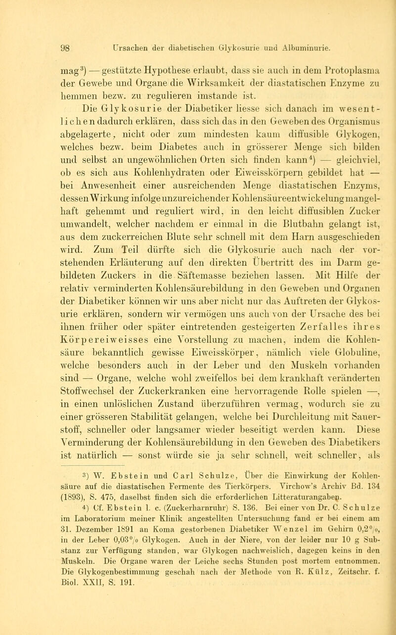 mag^) — gestützte Hypothese erlaubt, dass sie auch in dem Protoplasma der Gewebe und Organe die Wirksamkeit der diastatischen Enzyme zu hemmen bezw. zu regulieren imstande ist. Die Glykosurie der Diabetiker Hesse sich danach im wesent- lichen dadurch erklären, dass sich das in den Geweben des Organismus abgelagerte^ nicht oder zum mindesten kaum diffusible Glykogen, welches bezw. beim Diabetes auch in grösserer Menge sich bilden und selbst an ungewöhnlichen Orten sich finden kann*) — gleichviel, ob es sich aus Kohlenhydraten oder Eiweisskörpern gebildet hat — bei Anwesenheit einer ausreichenden Menge diastatischen Enzyms, dessen Wirkung infolge unzureichender Kohlensäureentwickelung mangel- haft gehemmt und reguliert wird, in den leicht diffusiblen Zucker umwandelt, welcher nachdem er einmal in die Blutbahn gelangt ist, aus dem zuckerreichen Blute sehr schnell mit dem Harn ausgeschieden wird. Zum Teil dürfte sich die Glykosurie auch nach der vor- stehenden Erläuterung auf den direkten Übertritt des im Darm ge- bildeten Zuckers in die Säftemasse beziehen lassen. Mit Hilfe der relativ verminderten Kohlensäurebildung in den Geweben und Organen der Diabetiker können wir uns aber nicht nur das Auftreten der Glykos- urie erklären, sondern wir vermögen uns auch von der Ursache des bei ihnen früher oder später eintretenden gesteigerten Zerfalles ihres Kör per ei weisses eine Vorstellung zu machen, indem die Kohlen- säure bekanntlich gewisse Eiweisskörper, nämlich viele Globuline, welche besonders auch in der Leber und den Muskeln vorhanden sind — Organe, welche wohl zweifellos bei dem krankhaft veränderten Stoffwechsel der Zuckerkranken eine hervorragende Rolle spielen —, in einen unlöslichen Zustand überzuführen vermag, wodurch sie zu einer grösseren Stabilität gelangen, welche bei Durchleitung mit Sauer- stoff', schneller oder langsamer wieder beseitigt werden kann. Diese Verminderung der Kohlensäurebildung in den Geweben des Diabetikers ist natürlich — sonst würde sie ja sehr schnell, weit schneller, als 3) W. Ebstein und Carl Schulze, Über die Einwirkung der Kohlen- säure auf die diastatischen Fermente des Tierkörpers. Virchow's Archiv ßd. 134 (1893), S. 475, daselbst finden sich die erforderlichen Litteraturangabejji. 4) Cf. Ebstein 1. c. (Zuckerharnruhr) S. 186. Bei einer von Dr. C. Schulze im Laboratorium meiner Klinik angestellten Untersuchung fand er bei einem am 31. Dezember 1891 an Koma gestorbenen Diabetiker Wenzel im Gehirn 0,2*';o, in der Leber 0,03°/o Glykogen. Auch in der Niere, von der leider nur 10 g Sub- stanz zur Verfügung standen, war Glykogen nachweislich, dagegen keins in den Muskeln. Die Organe waren der Leiche sechs Stunden post mortem entnommen. Die Glykogenbestimmung geschah nach der Methode von R. Külz, Zeitschr. f. Biol. XXIL S. 191.
