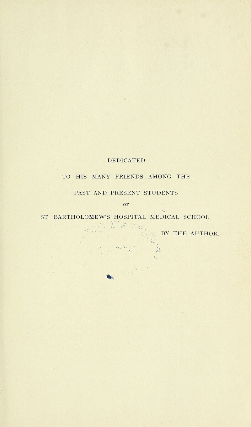 DEDICATED TO HIS MANY FRIENDS AMONG THE PAST AND PRESENT STUDENTS OF ST. BARTHOLOMEW'S HOSPITAL MEDICAL SCHOOL, ■'''■'' -•...■.. BY THE AUTHOR.