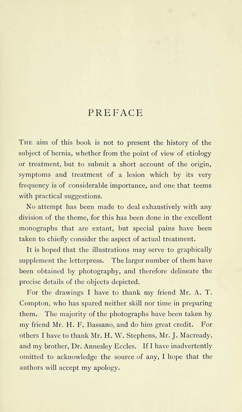 PREFACE The aim of this book is not to present the history of the subject of hernia, whether from the point of view of etiology or treatment, but to submit a short account of the origin, symptoms and treatment of a lesion which by its very frequency is of considerable importance, and one that teems with practical suggestions. No attempt has been made to deal exhaustively with any division of the theme, for this has been done in the excellent monographs that are extant, but special pains have been taken to chiefly consider the aspect of actual treatment. It is hoped that the illustrations may serve to graphically supplement the letterpress. The larger number of them have been obtained by photography, and therefore delineate the precise details of the objects depicted. For the drawings I have to thank my friend Mr. A. T. Compton, who has spared neither skill nor time in preparing them. The majority of the photographs have been taken by my friend Mr. H. F. Bassano, and do him great credit. For others I have to thank Mr. H. W. Stephens, Mr. J. Macready, and my brother. Dr. Annesley Eccles. If I have inadvertently omitted to acknowledge the source of any, I hope that the authors will accept my apology.