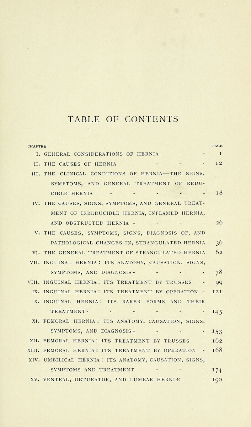 Tx^BLE OF CONTENTS CHAPTER PAGE I. GENERAL CONSIDERATIONS OF HERNIA - - I II. THE CAUSES OF HERNIA - - - - 12 III. THE CLINICAL CONDITIONS OF HERNIA THE SIGNS, SYMPTOMS, AND GENERAL TREATMENT OF REDU- CIBLE HERNIA - - - - - l8 IV. THE CAUSES, SIGNS, SYMPTOMS, AND GENERAL TREAT- MENT OF IRREDUCIBLE HERNIA, INFLAMED HERNIA, AND OBSTRUCTED HERNIA - - - - 26 V. THE CAUSES, SYMPTOMS, SIGNS, DIAGNOSIS OF, AND PATHOLOGICAL CHANGES IN, STRANGULATED HERNIA 36 VI. THE GENERAL TREATMENT OF STRANGULATED HERNIA 62 VII. INGUINAL HERNIA : ITS ANATOMY, CAUSATION, SIGNS, SYMPTOMS, AND DIAGNOSIS - - - - 78 VIII. INGUINAL HERNIA : ITS TREATMENT BY TRUSSES - gg IX. INGUINAL hernia: ITS TREATMENT BY OPERATION - 121 X. INGUINAL HERNIA : ITS RARER FORMS AND THEIR TREATMENT- ..... i^^ XI. FEMORAL HERNIA : ITS ANATOMY, CAUSATION, SIGNS, SYMPTOMS, AND DIAGNOSIS - . . . 153 XII. FEMORAL HERNIA I ITS TREATMENT BY TRUSSES - 162 XIII. FEMORAL HERNIA: ITS TREATMENT BY OPERATION - 168 XIV. UMBILICAL HERNIA : ITS ANATOMY, CAUSATION, SIGNS, SYMPTOMS AND TREATMENT - - - I74 XV. VENTRAL, OBTURATOR, AND LUMBAR HERNI/E - igO