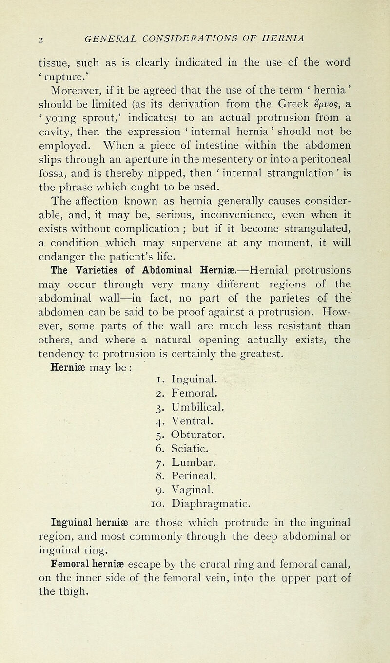 tissue, such as is clearly indicated in the use of the word ' rupture.' Moreover, if it be agreed that the use of the term ' hernia' should be limited (as its derivation from the Greek epvo<i, a ' young sprout,' indicates) to an actual protrusion from a cavity, then the expression ' internal hernia' should not be employed. When a piece of intestine within the abdomen slips through an aperture in the mesentery or into a peritoneal fossa, and is thereby nipped, then ' internal strangulation' is the phrase which ought to be used. The affection known as hernia generally causes consider- able, and, it may be, serious, inconvenience, even when it exists without complication ; but if it become strangulated, a condition which may supervene at any moment, it will endanger the patient's life. The Varieties of Abdominal Hernise.—Hernial protrusions may occur through very many different regions of the abdominal wall—in fact, no part of the parietes of the abdomen can be said to be proof against a protrusion. How- ever, some parts of the wall are much less resistant than others, and where a natural opening actually exists, the tendency to protrusion is certainly the greatest. Hernise may be: 1. Inguinal. 2. Femoral. 3. Umbilical. 4. Ventral. 5. Obturator. 6. Sciatic. 7. Lumbar, 8. Perineal. 9. Vaginal. 10. Diaphragmatic. Inguinal hernise are those which protrude in the inguinal region, and most commonly through the deep abdominal or inguinal ring. Femoral hernise escape by the crural ring and femoral canal, on the inner side of the femoral vein, into the upper part of the thigh.